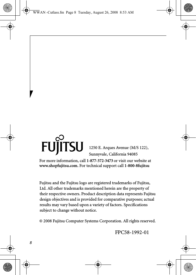 81250 E. Arques Avenue (M/S 122), Sunnyvale, California 94085For more information, call 1-877-372-3473 or visit our website at www.shopfujitsu.com. For technical support call 1-800-8fujitsuFujitsu and the Fujitsu logo are registered trademarks of Fujitsu, Ltd. All other trademarks mentioned herein are the property of their respective owners. Product description data represents Fujitsu design objectives and is provided for comparative purposes; actual results may vary based upon a variety of factors. Specifications subject to change without notice. © 2008 Fujitsu Computer Systems Corporation. All rights reserved.FPC58-1992-01WWAN -Cutlass.fm  Page 8  Tuesday, August 26, 2008  8:53 AM