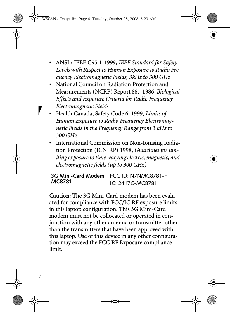 4• ANSI / IEEE C95.1-1999, IEEE Standard for Safety Levels with Respect to Human Exposure to Radio Fre-quency Electromagnetic Fields, 3kHz to 300 GHz• National Council on Radiation Protection and Measurements (NCRP) Report 86, -1986, Biological Effects and Exposure Criteria for Radio Frequency Electromagnetic Fields• Health Canada, Safety Code 6, 1999, Limits of Human Exposure to Radio Frequency Electromag-netic Fields in the Frequency Range from 3 kHz to 300 GHz• International Commission on Non-Ionising Radia-tion Protection (ICNIRP) 1998, Guidelines for lim-iting exposure to time-varying electric, magnetic, and electromagnetic fields (up to 300 GHz)Caution: The 3G Mini-Card modem has been evalu-ated for compliance with FCC/IC RF exposure limits in this laptop configuration. This 3G Mini-Card modem must not be collocated or operated in con-junction with any other antenna or transmitter other than the transmitters that have been approved with this laptop. Use of this device in any other configura-tion may exceed the FCC RF Exposure compliance limit.3G Mini-Card Modem MC8781  FCC ID: N7NMC8781-FIC: 2417C-MC8781 WWAN - Oneya.fm  Page 4  Tuesday, October 28, 2008  8:23 AM