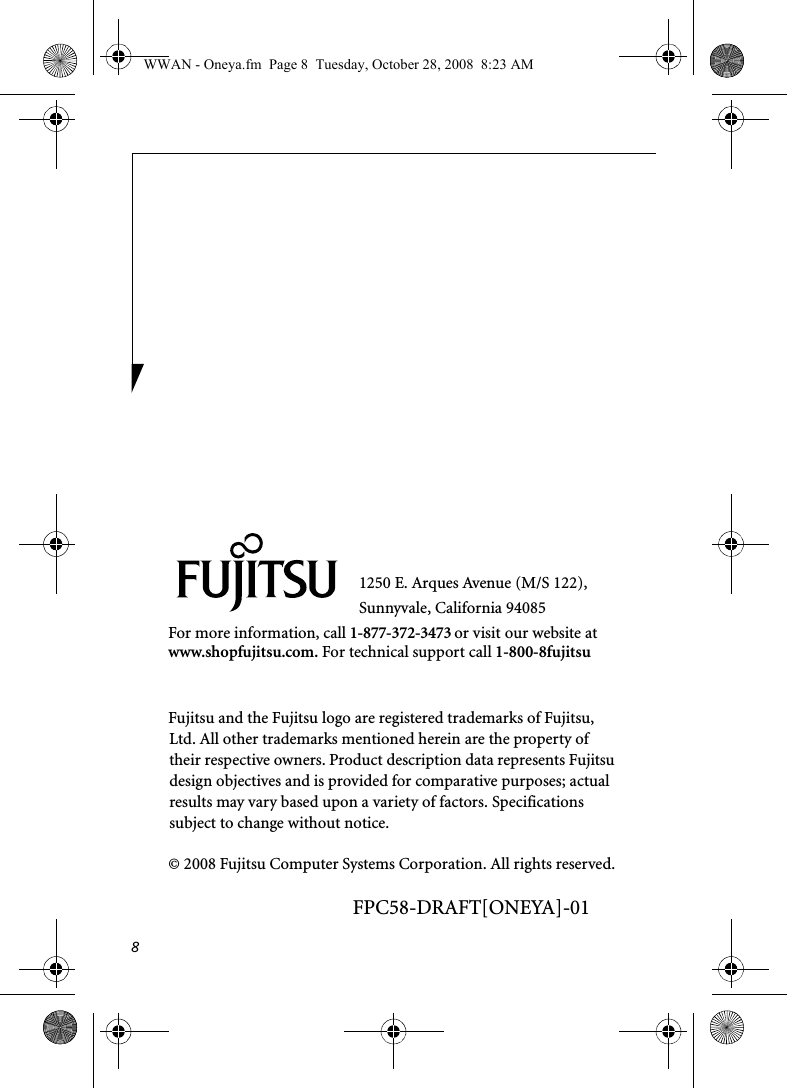 81250 E. Arques Avenue (M/S 122), Sunnyvale, California 94085For more information, call 1-877-372-3473 or visit our website at www.shopfujitsu.com. For technical support call 1-800-8fujitsuFujitsu and the Fujitsu logo are registered trademarks of Fujitsu, Ltd. All other trademarks mentioned herein are the property of their respective owners. Product description data represents Fujitsu design objectives and is provided for comparative purposes; actual results may vary based upon a variety of factors. Specifications subject to change without notice. © 2008 Fujitsu Computer Systems Corporation. All rights reserved.FPC58-DRAFT[ONEYA]-01WWAN - Oneya.fm  Page 8  Tuesday, October 28, 2008  8:23 AM