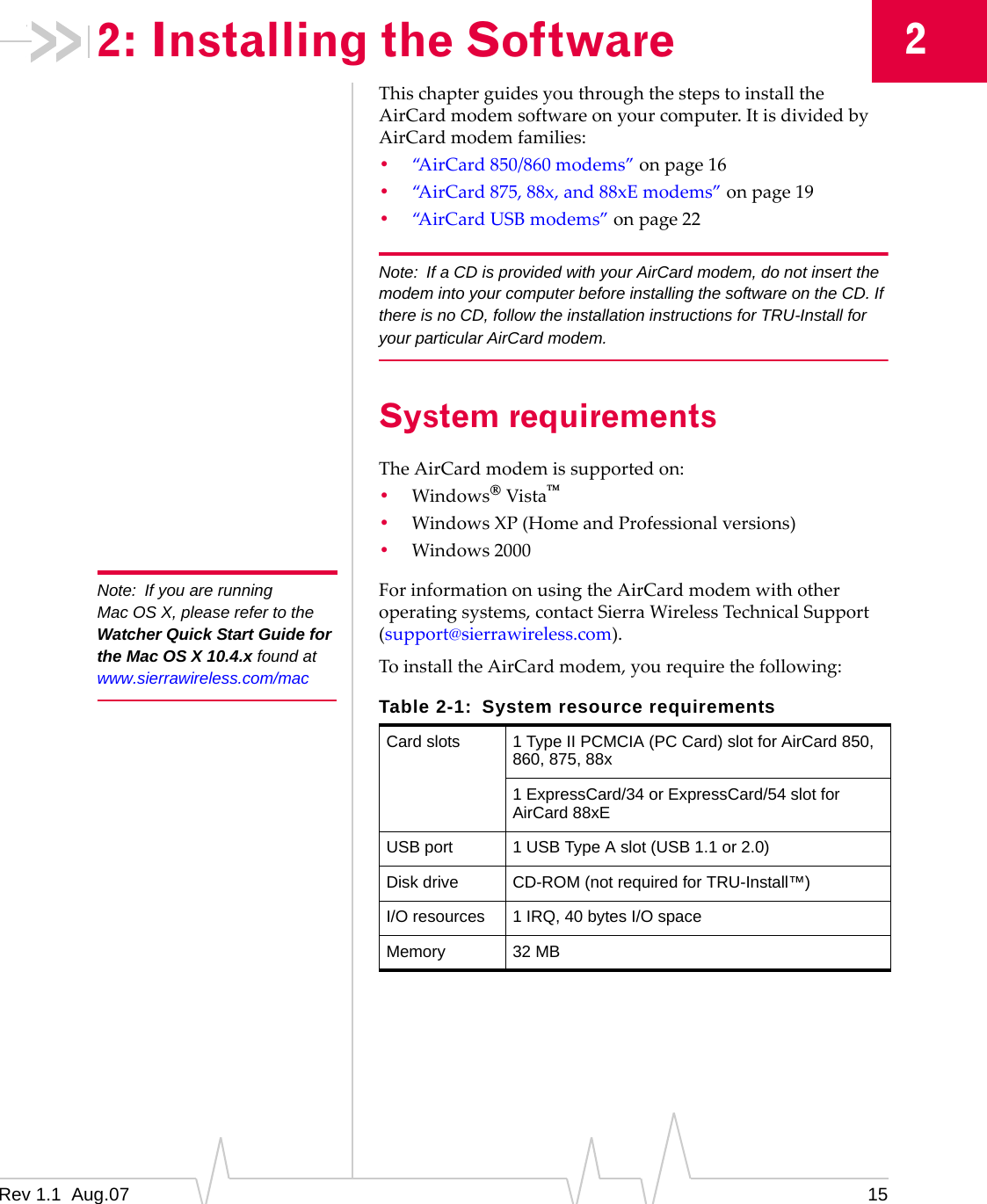 2: Installing the Software  2 Note:  If you are running Mac OS X, please refer to the Watcher Quick Start Guide for the Mac OS X 10.4.x found at www.sierrawireless.com/mac This chapter guides you through the steps to install the AirCard modem software on your computer. It is divided by AirCard modem families: •  “AirCard 850/860 modems” on page 16 •  “AirCard 875, 88x, and 88xE modems” on page 19 •  “AirCard USB modems” on page 22 Note:  If a CD is provided with your AirCard modem, do not insert the modem into your computer before installing the software on the CD. If there is no CD, follow the installation instructions for TRU-Install for your particular AirCard modem. System requirements The AirCard modem is supported on: •  Windows® Vista™ •  Windows XP (Home and Professional versions) •  Windows 2000 For information on using the AirCard modem with other operating systems, contact Sierra Wireless Technical Support (support@sierrawireless.com). To install the AirCard modem, you require the following: Table 2-1:  System resource requirements Card slots  1 Type II PCMCIA (PC Card) slot for AirCard 850, 860, 875, 88x 1 ExpressCard/34 or ExpressCard/54 slot for AirCard 88xE USB port  1 USB Type A slot (USB 1.1 or 2.0) Disk drive  CD-ROM (not required for TRU-Install™) I/O resources  1 IRQ, 40 bytes I/O space Memory  32 MB Rev 1.1  Aug.07  15 