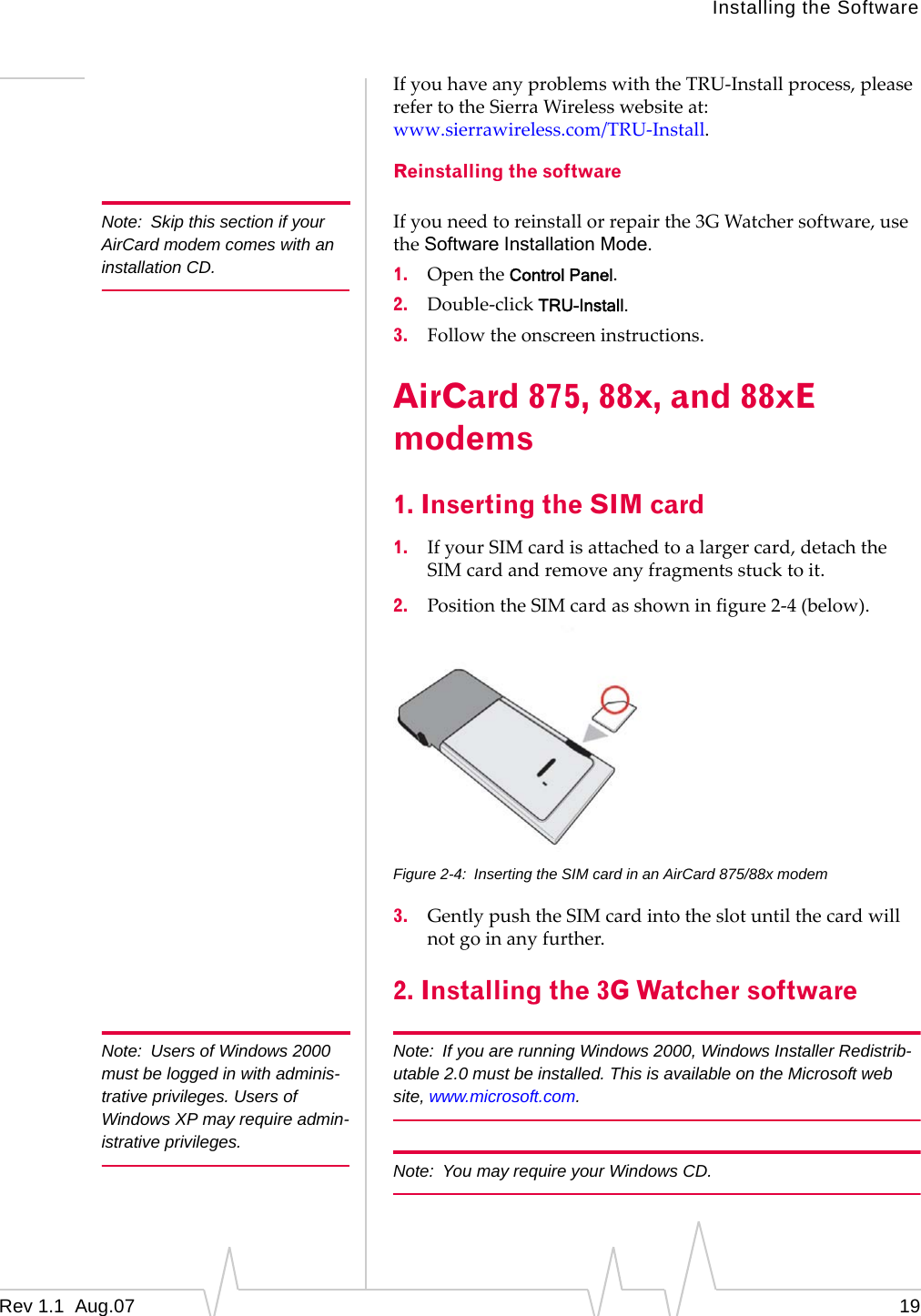 Note:  Skip this section if your AirCard modem comes with an installation CD. Note:  Users of Windows 2000 must be logged in with adminis-trative privileges. Users of Windows XP may require admin-istrative privileges. Installing the Software If you have any problems with the TRU-Install process, please refer to the Sierra Wireless website at: www.sierrawireless.com/TRU-Install. Reinstalling the software If you need to reinstall or repair the 3G Watcher software, use the Software Installation Mode. 1.  Open the Control Panel. 2.  Double-click TRU-Install. 3.  Follow the onscreen instructions. AirCard 875, 88x, and 88xE modems 1. Inserting the SIM card 1.  If your SIM card is attached to a larger card, detach the SIM card and remove any fragments stuck to it. 2.  Position the SIM card as shown in figure 2-4 (below). Figure 2-4:  Inserting the SIM card in an AirCard 875/88x modem 3.  Gently push the SIM card into the slot until the card will not go in any further. 2. Installing the 3G Watcher software Note:  If you are running Windows 2000, Windows Installer Redistrib-utable 2.0 must be installed. This is available on the Microsoft web site, www.microsoft.com. Note:  You may require your Windows CD. Rev 1.1  Aug.07  19 