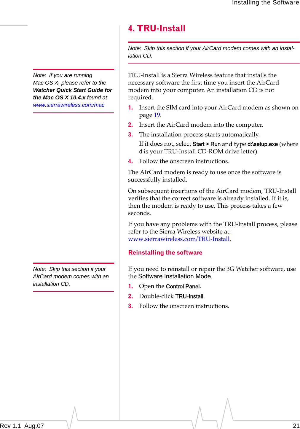 Installing the Software Note:  If you are running Mac OS X, please refer to the Watcher Quick Start Guide for the Mac OS X 10.4.x found at www.sierrawireless.com/mac Note:  Skip this section if your AirCard modem comes with an installation CD. 4. TRU-Install Note:  Skip this section if your AirCard modem comes with an instal-lation CD. TRU-Install is a Sierra Wireless feature that installs the necessary software the first time you insert the AirCard modem into your computer. An installation CD is not required. 1.  Insert the SIM card into your AirCard modem as shown on page 19. 2.  Insert the AirCard modem into the computer. 3.  The installation process starts automatically. If it does not, select Start &gt; Run and type d:\setup.exe (where d is your TRU-Install CD-ROM drive letter). 4.  Follow the onscreen instructions. The AirCard modem is ready to use once the software is successfully installed. On subsequent insertions of the AirCard modem, TRU-Install verifies that the correct software is already installed. If it is, then the modem is ready to use. This process takes a few seconds. If you have any problems with the TRU-Install process, please refer to the Sierra Wireless website at: www.sierrawireless.com/TRU-Install. Reinstalling the software If you need to reinstall or repair the 3G Watcher software, use the Software Installation Mode. 1.  Open the Control Panel. 2.  Double-click TRU-Install. 3.  Follow the onscreen instructions. Rev 1.1  Aug.07  21 