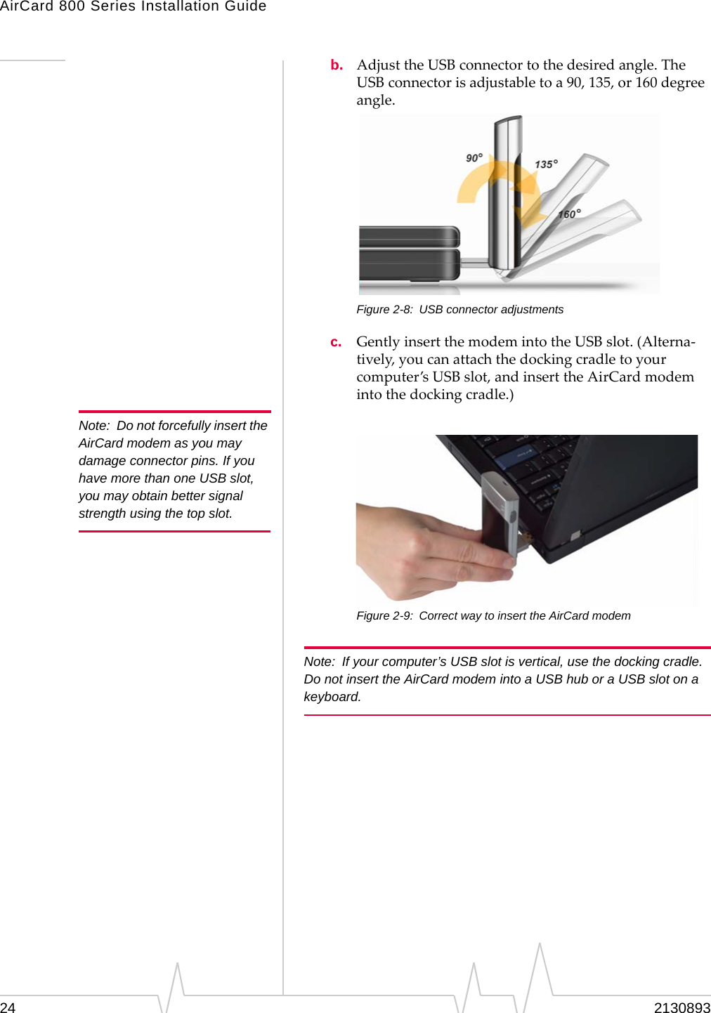 AirCard 800 Series Installation Guide Note:  Do not forcefully insert the AirCard modem as you may damage connector pins. If you have more than one USB slot, you may obtain better signal strength using the top slot. b.  Adjust the USB connector to the desired angle. The USB connector is adjustable to a 90, 135, or 160 degree angle. Figure 2-8:  USB connector adjustments c.  Gently insert the modem into the USB slot. (Alterna-tively, you can attach the docking cradle to your computer’s USB slot, and insert the AirCard modem into the docking cradle.) Figure 2-9:  Correct way to insert the AirCard modem Note:  If your computer’s USB slot is vertical, use the docking cradle. Do not insert the AirCard modem into a USB hub or a USB slot on a keyboard. 24  2130893 