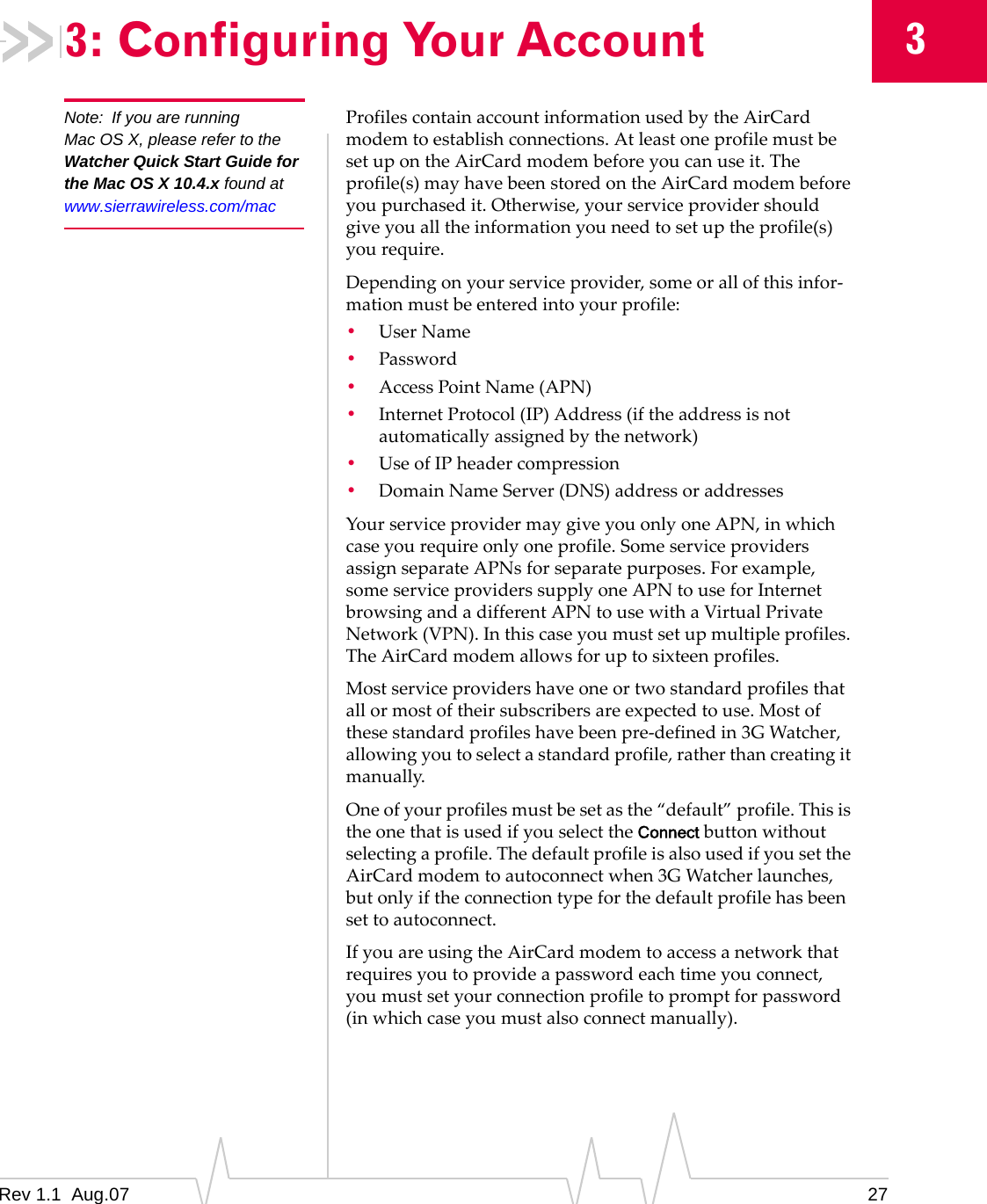 3: Configuring Your Account  3 Note:  If you are running Mac OS X, please refer to the Watcher Quick Start Guide for the Mac OS X 10.4.x found at www.sierrawireless.com/mac Profiles contain account information used by the AirCard modem to establish connections. At least one profile must be set up on the AirCard modem before you can use it. The profile(s) may have been stored on the AirCard modem before you purchased it. Otherwise, your service provider should give you all the information you need to set up the profile(s) you require. Depending on your service provider, some or all of this infor-mation must be entered into your profile: •  User Name •  Password •  Access Point Name (APN) •  Internet Protocol (IP) Address (if the address is not automatically assigned by the network) •  Use of IP header compression •  Domain Name Server (DNS) address or addresses Your service provider may give you only one APN, in which case you require only one profile. Some service providers assign separate APNs for separate purposes. For example, some service providers supply one APN to use for Internet browsing and a different APN to use with a Virtual Private Network (VPN). In this case you must set up multiple profiles. The AirCard modem allows for up to sixteen profiles. Most service providers have one or two standard profiles that all or most of their subscribers are expected to use. Most of these standard profiles have been pre-defined in 3G Watcher, allowing you to select a standard profile, rather than creating it manually. One of your profiles must be set as the “default” profile. This is the one that is used if you select the Connect button without selecting a profile. The default profile is also used if you set the AirCard modem to autoconnect when 3G Watcher launches, but only if the connection type for the default profile has been set to autoconnect. If you are using the AirCard modem to access a network that requires you to provide a password each time you connect, you must set your connection profile to prompt for password (in which case you must also connect manually). Rev 1.1  Aug.07  27 