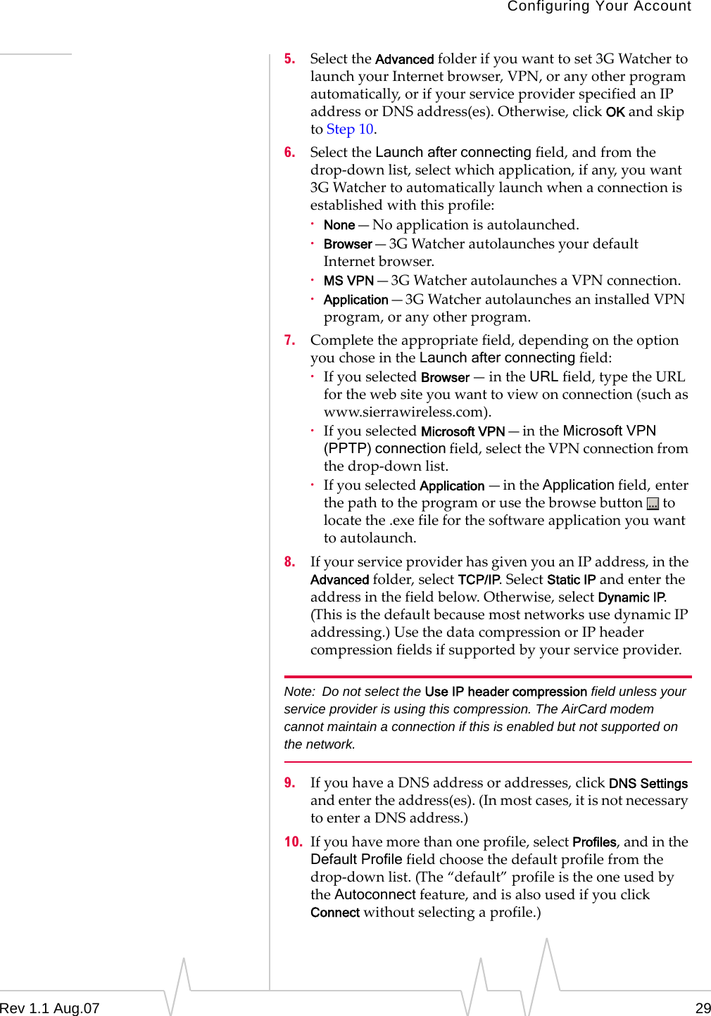 Configuring Your Account 5.  Select the Advanced folder if you want to set 3G Watcher to launch your Internet browser, VPN, or any other program automatically, or if your service provider specified an IP address or DNS address(es). Otherwise, click OK and skip to Step 10. 6.  Select the Launch after connecting field, and from the drop-down list, select which application, if any, you want 3G Watcher to automatically launch when a connection is established with this profile: ·  None—No application is autolaunched. ·  Browser—3G Watcher autolaunches your default Internet browser. ·  MS VPN—3G Watcher autolaunches a VPN connection. ·  Application—3G Watcher autolaunches an installed VPN program, or any other program. 7.  Complete the appropriate field, depending on the option you chose in the Launch after connecting field: ·  If you selected Browser —in the URL field, type the URL for the web site you want to view on connection (such as www.sierrawireless.com). ·  If you selected Microsoft VPN—in the Microsoft VPN (PPTP) connection field, select the VPN connection from the drop-down list. ·  If you selected Application —in the Application field, enter the path to the program or use the browse button  to locate the .exe file for the software application you want to autolaunch. 8.  If your service provider has given you an IP address, in the Advanced folder, select TCP/IP. Select Static IP and enter the address in the field below. Otherwise, select Dynamic IP. (This is the default because most networks use dynamic IP addressing.) Use the data compression or IP header compression fields if supported by your service provider. Note:  Do not select the Use IP header compression field unless your service provider is using this compression. The AirCard modem cannot maintain a connection if this is enabled but not supported on the network. 9.  If you have a DNS address or addresses, click DNS Settings and enter the address(es). (In most cases, it is not necessary to enter a DNS address.) 10.  If you have more than one profile, select Profiles, and in the Default Profile field choose the default profile from the drop-down list. (The “default” profile is the one used by the Autoconnect feature, and is also used if you click Connect without selecting a profile.) Rev 1.1 Aug.07  29 