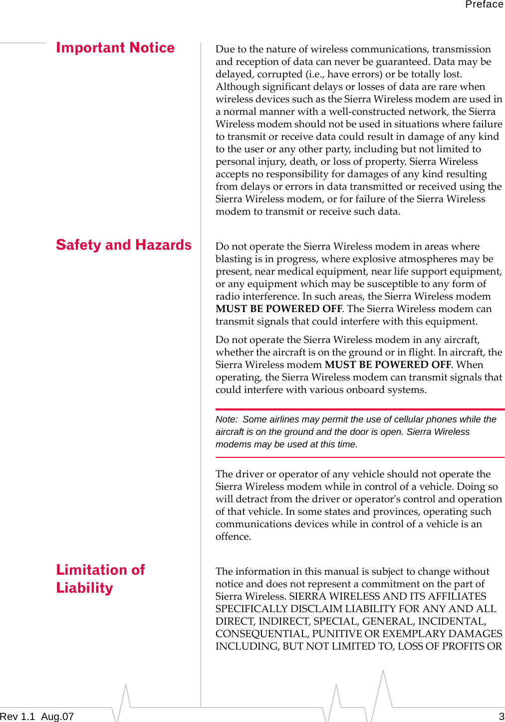 Preface Important Notice Safety and Hazards Limitation of Liability Due to the nature of wireless communications, transmission and reception of data can never be guaranteed. Data may be delayed, corrupted (i.e., have errors) or be totally lost. Although significant delays or losses of data are rare when wireless devices such as the Sierra Wireless modem are used in a normal manner with a well-constructed network, the Sierra Wireless modem should not be used in situations where failure to transmit or receive data could result in damage of any kind to the user or any other party, including but not limited to personal injury, death, or loss of property. Sierra Wireless accepts no responsibility for damages of any kind resulting from delays or errors in data transmitted or received using the Sierra Wireless modem, or for failure of the Sierra Wireless modem to transmit or receive such data. Do not operate the Sierra Wireless modem in areas where blasting is in progress, where explosive atmospheres may be present, near medical equipment, near life support equipment, or any equipment which may be susceptible to any form of radio interference. In such areas, the Sierra Wireless modem MUST BE POWERED OFF. The Sierra Wireless modem can transmit signals that could interfere with this equipment. Do not operate the Sierra Wireless modem in any aircraft, whether the aircraft is on the ground or in flight. In aircraft, the Sierra Wireless modem MUST BE POWERED OFF. When operating, the Sierra Wireless modem can transmit signals that could interfere with various onboard systems. Note:  Some airlines may permit the use of cellular phones while the aircraft is on the ground and the door is open. Sierra Wireless modems may be used at this time. The driver or operator of any vehicle should not operate the Sierra Wireless modem while in control of a vehicle. Doing so will detract from the driver or operator&apos;s control and operation of that vehicle. In some states and provinces, operating such communications devices while in control of a vehicle is an offence. The information in this manual is subject to change without notice and does not represent a commitment on the part of Sierra Wireless. SIERRA WIRELESS AND ITS AFFILIATES SPECIFICALLY DISCLAIM LIABILITY FOR ANY AND ALL DIRECT, INDIRECT, SPECIAL, GENERAL, INCIDENTAL, CONSEQUENTIAL, PUNITIVE OR EXEMPLARY DAMAGES INCLUDING, BUT NOT LIMITED TO, LOSS OF PROFITS OR Rev 1.1  Aug.07  3 