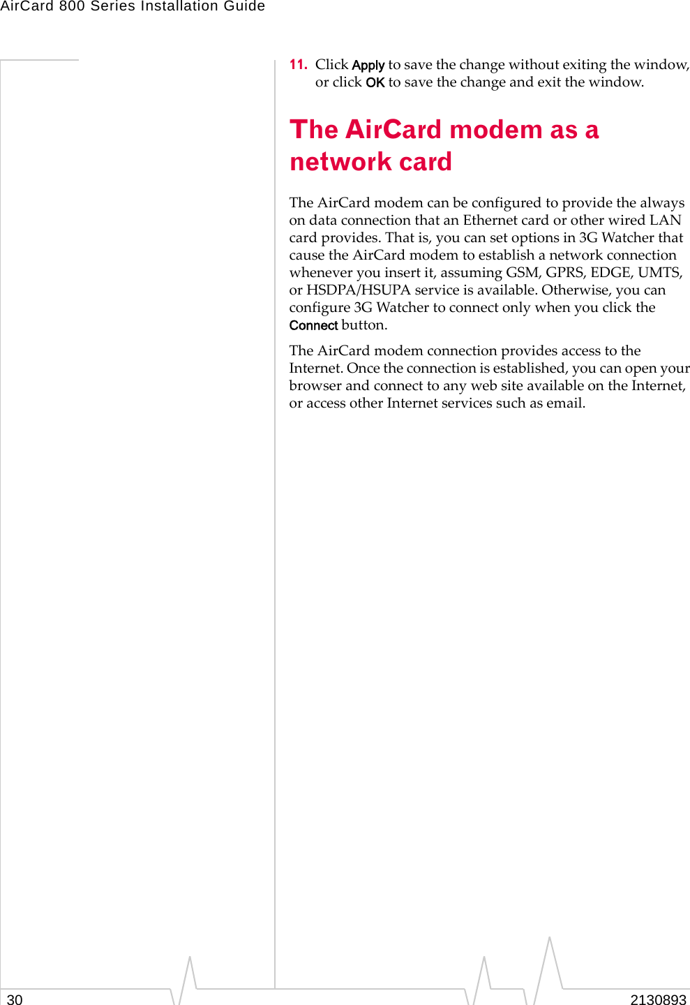 AirCard 800 Series Installation Guide 11.  Click Apply to save the change without exiting the window, or click OK to save the change and exit the window. The AirCard modem as a network card The AirCard modem can be configured to provide the always on data connection that an Ethernet card or other wired LAN card provides. That is, you can set options in 3G Watcher that cause the AirCard modem to establish a network connection whenever you insert it, assuming GSM, GPRS, EDGE, UMTS, or HSDPA/HSUPA service is available. Otherwise, you can configure 3G Watcher to connect only when you click the Connect button. The AirCard modem connection provides access to the Internet. Once the connection is established, you can open your browser and connect to any web site available on the Internet, or access other Internet services such as email. 2130893 30 