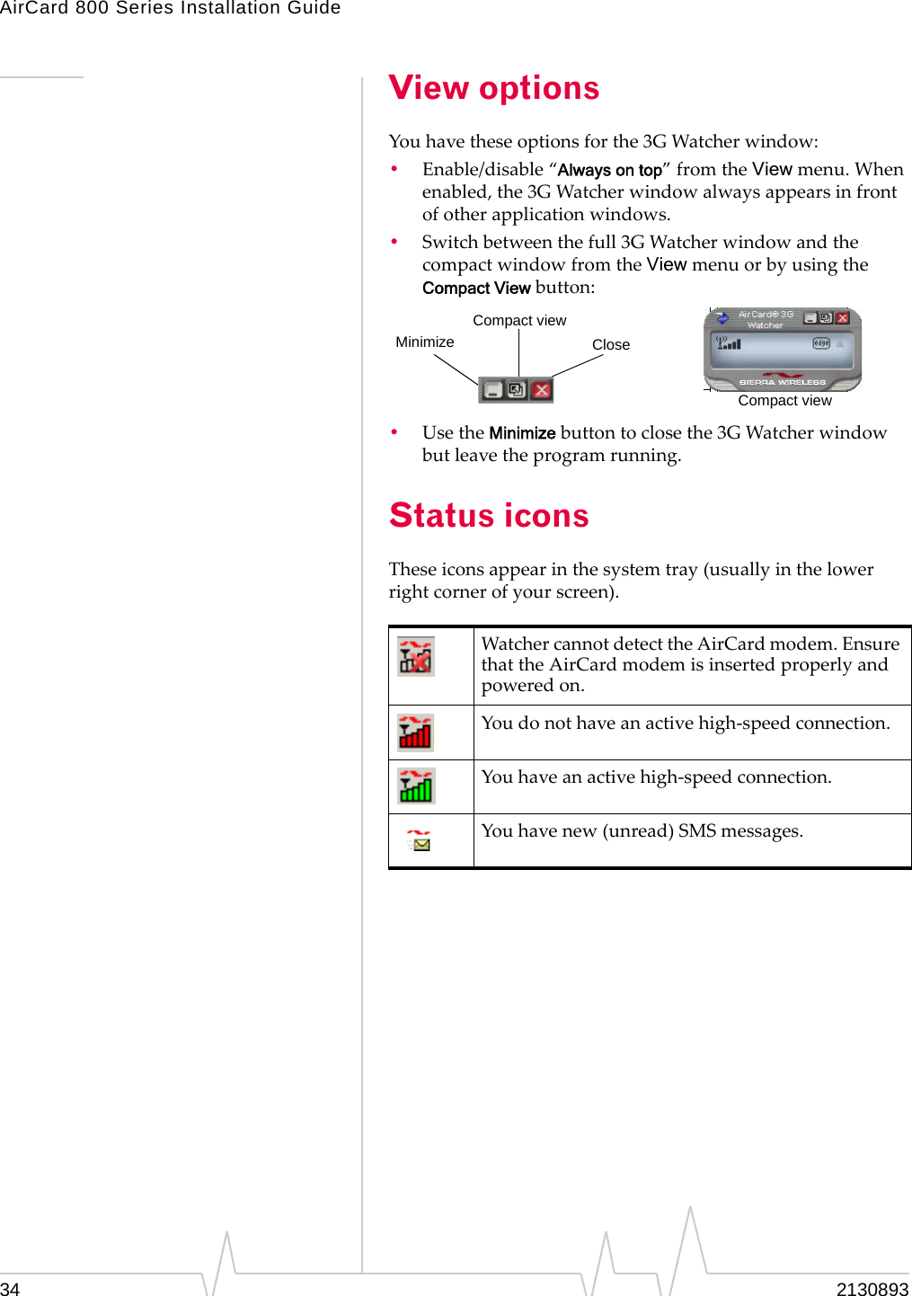 AirCard 800 Series Installation Guide View options You have these options for the 3G Watcher window: •  Enable/disable “Always on top” from the View menu. When enabled, the 3G Watcher window always appears in front of other application windows. •  Switch between the full 3G Watcher window and the compact window from the View menu or by using the Compact View button: Compact view Minimize Close Compact view •  Use the Minimize button to close the 3G Watcher window but leave the program running. Status icons These icons appear in the system tray (usually in the lower right corner of your screen). Watcher cannot detect the AirCard modem. Ensure that the AirCard modem is inserted properly and powered on. You do not have an active high-speed connection. You have an active high-speed connection. You have new (unread) SMS messages. 34  2130893 