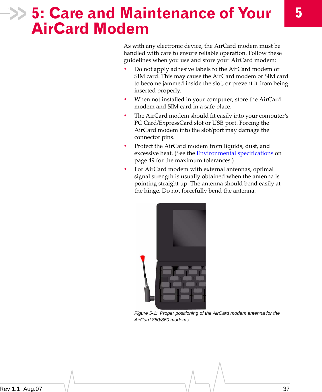 5: Care and Maintenance of Your AirCard Modem 5 As with any electronic device, the AirCard modem must be handled with care to ensure reliable operation. Follow these guidelines when you use and store your AirCard modem: •  Do not apply adhesive labels to the AirCard modem or SIM card. This may cause the AirCard modem or SIM card to become jammed inside the slot, or prevent it from being inserted properly. •  When not installed in your computer, store the AirCard modem and SIM card in a safe place. •  The AirCard modem should fit easily into your computer’s PC Card/ExpressCard slot or USB port. Forcing the AirCard modem into the slot/port may damage the connector pins. •  Protect the AirCard modem from liquids, dust, and excessive heat. (See the Environmental specifications on page 49 for the maximum tolerances.) •  For AirCard modem with external antennas, optimal signal strength is usually obtained when the antenna is pointing straight up. The antenna should bend easily at the hinge. Do not forcefully bend the antenna. Figure 5-1:  Proper positioning of the AirCard modem antenna for the AirCard 850/860 modems. Rev 1.1  Aug.07  37 