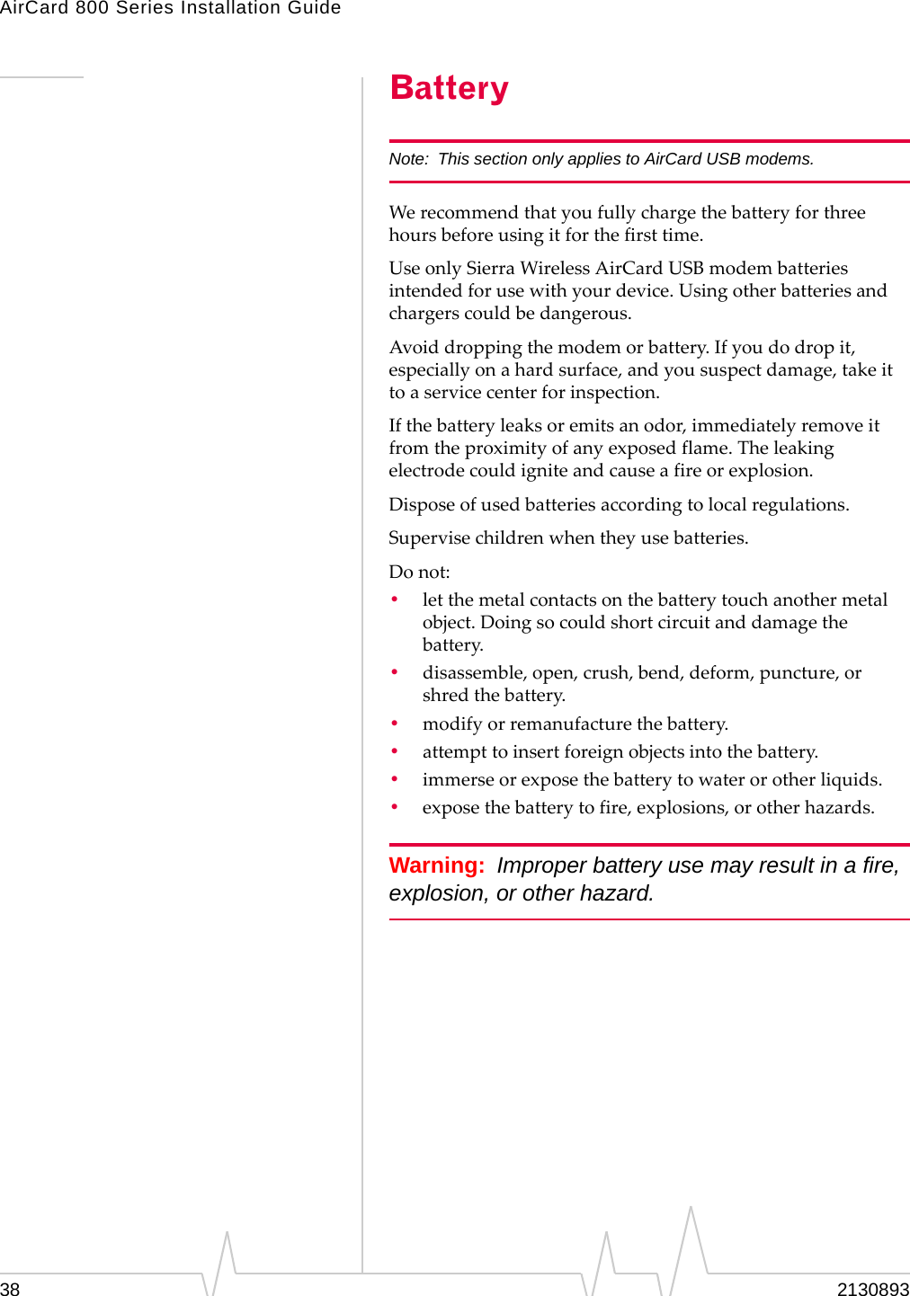 AirCard 800 Series Installation Guide Battery Note:  This section only applies to AirCard USB modems. We recommend that you fully charge the battery for three hours before using it for the first time. Use only Sierra Wireless AirCard USB modem batteries intended for use with your device. Using other batteries and chargers could be dangerous. Avoid dropping the modem or battery. If you do drop it, especially on a hard surface, and you suspect damage, take it to a service center for inspection. If the battery leaks or emits an odor, immediately remove it from the proximity of any exposed flame. The leaking electrode could ignite and cause a fire or explosion. Dispose of used batteries according to local regulations. Supervise children when they use batteries. Do not: •  let the metal contacts on the battery touch another metal object. Doing so could short circuit and damage the battery. •  disassemble, open, crush, bend, deform, puncture, or shred the battery. •  modify or remanufacture the battery. •  attempt to insert foreign objects into the battery. •  immerse or expose the battery to water or other liquids. •  expose the battery to fire, explosions, or other hazards. Warning:  Improper battery use may result in a fire, explosion, or other hazard. 38  2130893 