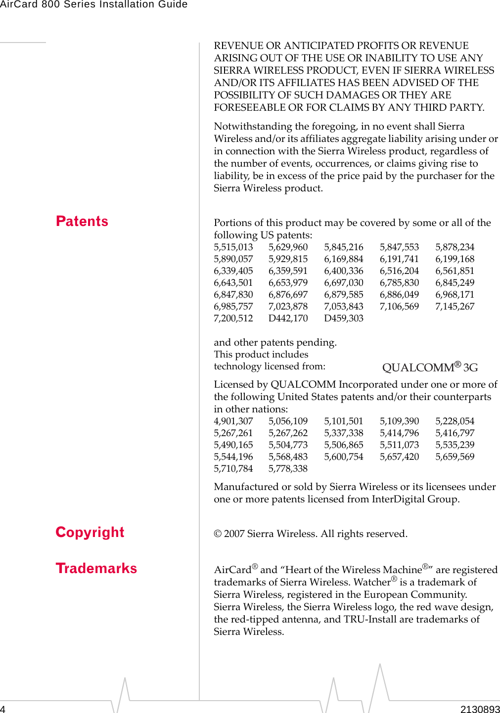 AirCard 800 Series Installation Guide Patents Copyright Trademarks REVENUE OR ANTICIPATED PROFITS OR REVENUE ARISING OUT OF THE USE OR INABILITY TO USE ANY SIERRA WIRELESS PRODUCT, EVEN IF SIERRA WIRELESS AND/OR ITS AFFILIATES HAS BEEN ADVISED OF THE POSSIBILITY OF SUCH DAMAGES OR THEY ARE FORESEEABLE OR FOR CLAIMS BY ANY THIRD PARTY. Notwithstanding the foregoing, in no event shall Sierra Wireless and/or its affiliates aggregate liability arising under or in connection with the Sierra Wireless product, regardless of the number of events, occurrences, or claims giving rise to liability, be in excess of the price paid by the purchaser for the Sierra Wireless product. Portions of this product may be covered by some or all of the following US patents: 5,515,013  5,629,960  5,845,216  5,847,553  5,878,234 5,890,057  5,929,815  6,169,884  6,191,741  6,199,168 6,339,405  6,359,591  6,400,336  6,516,204  6,561,851 6,643,501  6,653,979  6,697,030  6,785,830  6,845,249 6,847,830  6,876,697  6,879,585  6,886,049  6,968,171 6,985,757  7,023,878  7,053,843  7,106,569  7,145,267 7,200,512  D442,170  D459,303 and other patents pending. This product includes technology licensed from: QUALCOMM® 3G Licensed by QUALCOMM Incorporated under one or more of the following United States patents and/or their counterparts in other nations: 4,901,307  5,056,109  5,101,501  5,109,390  5,228,054 5,267,261  5,267,262  5,337,338  5,414,796  5,416,797 5,490,165  5,504,773  5,506,865  5,511,073  5,535,239 5,544,196  5,568,483  5,600,754  5,657,420  5,659,569 5,710,784  5,778,338 Manufactured or sold by Sierra Wireless or its licensees under one or more patents licensed from InterDigital Group. © 2007 Sierra Wireless. All rights reserved. AirCard® and “Heart of the Wireless Machine®” are registered  trademarks of Sierra Wireless. Watcher® is a trademark of  Sierra Wireless, registered in the European Community. Sierra Wireless, the Sierra Wireless logo, the red wave design,  the red-tipped antenna, and TRU-Install are trademarks of  Sierra Wireless. 4  2130893 