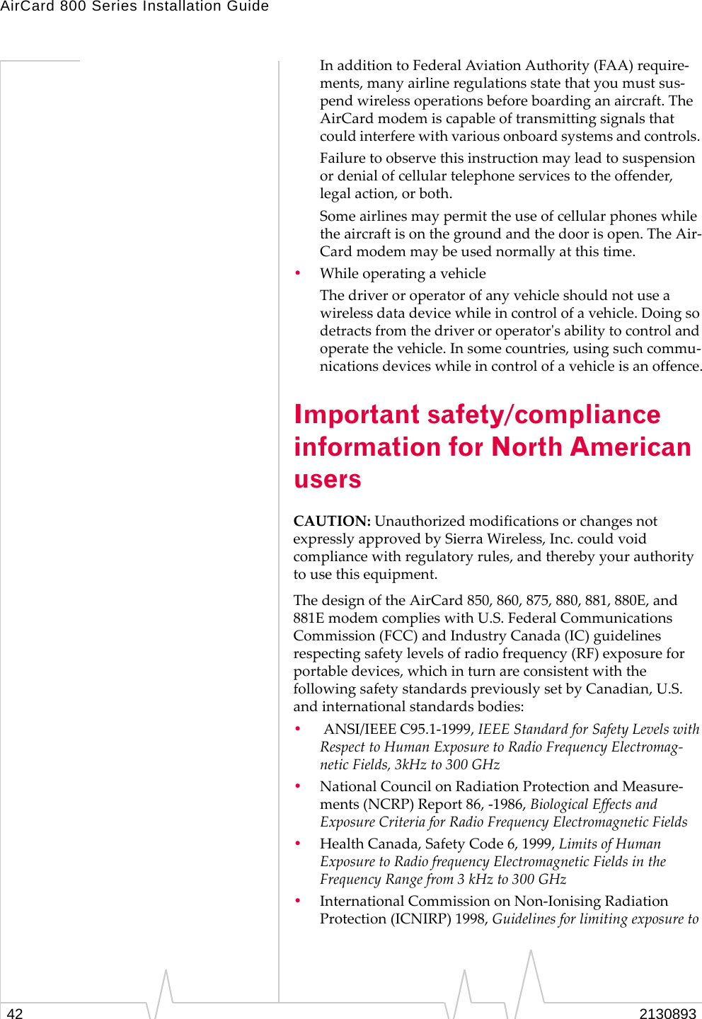 AirCard 800 Series Installation Guide In addition to Federal Aviation Authority (FAA) require-ments, many airline regulations state that you must sus-pend wireless operations before boarding an aircraft. The AirCard modem is capable of transmitting signals that could interfere with various onboard systems and controls. Failure to observe this instruction may lead to suspension or denial of cellular telephone services to the offender, legal action, or both. Some airlines may permit the use of cellular phones while the aircraft is on the ground and the door is open. The Air-Card modem may be used normally at this time. •  While operating a vehicle The driver or operator of any vehicle should not use a wireless data device while in control of a vehicle. Doing so detracts from the driver or operator&apos;s ability to control and operate the vehicle. In some countries, using such commu-nications devices while in control of a vehicle is an offence. Important safety/compliance information for North American users CAUTION: Unauthorized modifications or changes not expressly approved by Sierra Wireless, Inc. could void compliance with regulatory rules, and thereby your authority to use this equipment. The design of the AirCard 850, 860, 875, 880, 881, 880E, and 881E modem complies with U.S. Federal Communications Commission (FCC) and Industry Canada (IC) guidelines respecting safety levels of radio frequency (RF) exposure for portable devices, which in turn are consistent with the following safety standards previously set by Canadian, U.S. and international standards bodies: •   ANSI/IEEE C95.1-1999, IEEE Standard for Safety Levels with Respect to Human Exposure to Radio Frequency Electromag-netic Fields, 3kHz to 300 GHz •  National Council on Radiation Protection and Measure-ments (NCRP) Report 86, -1986, Biological Effects and Exposure Criteria for Radio Frequency Electromagnetic Fields •  Health Canada, Safety Code 6, 1999, Limits of Human Exposure to Radio frequency Electromagnetic Fields in the Frequency Range from 3 kHz to 300 GHz •  International Commission on Non-Ionising Radiation Protection (ICNIRP) 1998, Guidelines for limiting exposure to 2130893 42 