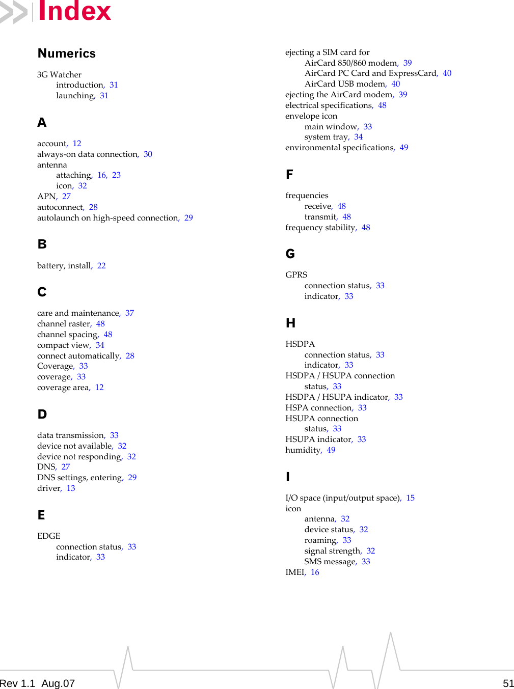 Index Numerics 3G Watcher introduction,  31 launching,  31 A account,  12 always-on data connection,  30 antenna attaching,  16,  23 icon,  32 APN,  27 autoconnect,  28 autolaunch on high-speed connection,  29 B battery, install,  22 C care and maintenance,  37 channel raster,  48 channel spacing,  48 compact view,  34 connect automatically,  28 Coverage,  33 coverage,  33 coverage area,  12 D data transmission,  33 device not available,  32 device not responding,  32 DNS,  27 DNS settings, entering,  29 driver,  13 E EDGE connection status,  33 indicator,  33 ejecting a SIM card for AirCard 850/860 modem,  39 AirCard PC Card and ExpressCard,  40 AirCard USB modem,  40 ejecting the AirCard modem,  39 electrical specifications,  48 envelope icon main window,  33 system tray,  34 environmental specifications,  49 F frequencies receive,  48 transmit,  48 frequency stability,  48 G GPRS connection status,  33 indicator,  33 H HSDPA connection status,  33 indicator,  33 HSDPA / HSUPA connection status,  33 HSDPA / HSUPA indicator,  33 HSPA connection,  33 HSUPA connection status,  33 HSUPA indicator,  33 humidity,  49 I I/O space (input/output space),  15 icon antenna,  32 device status,  32 roaming,  33 signal strength,  32 SMS message,  33 IMEI,  16 Rev 1.1  Aug.07  51 