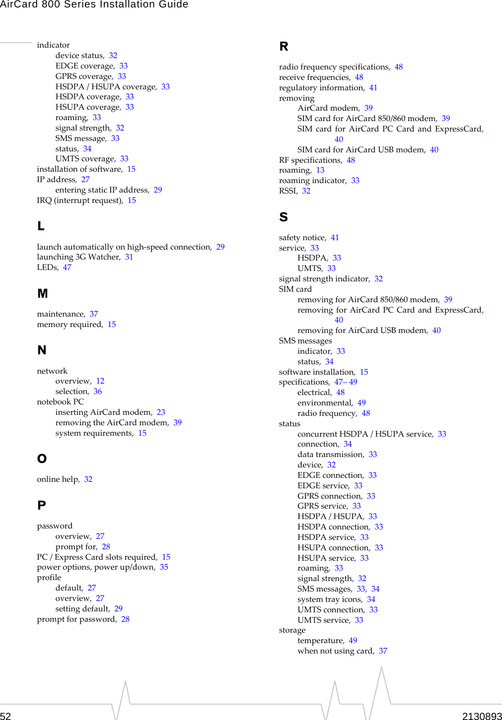 AirCard 800 Series Installation Guide indicator device status,  32 EDGE coverage,  33 GPRS coverage,  33 HSDPA / HSUPA coverage,  33 HSDPA coverage,  33 HSUPA coverage,  33 roaming,  33 signal strength,  32 SMS message,  33 status,  34 UMTS coverage,  33 installation of software,  15 IP address,  27 entering static IP address,  29 IRQ (interrupt request),  15 L launch automatically on high-speed connection,  29 launching 3G Watcher,  31 LEDs,  47 M maintenance,  37 memory required,  15 N network overview,  12 selection,  36 notebook PC inserting AirCard modem,  23 removing the AirCard modem,  39 system requirements,  15 O online help,  32 P password overview,  27 prompt for,  28 PC / Express Card slots required,  15 power options, power up/down,  35 profile default,  27 overview,  27 setting default,  29 prompt for password,  28 R radio frequency specifications,  48 receive frequencies,  48 regulatory information,  41 removing AirCard modem,  39 SIM card for AirCard 850/860 modem,  39 SIM card for AirCard PC Card and ExpressCard, 40 SIM card for AirCard USB modem,  40 RF specifications,  48 roaming,  13 roaming indicator,  33 RSSI,  32 S safety notice,  41 service,  33 HSDPA,  33 UMTS,  33 signal strength indicator,  32 SIM card removing for AirCard 850/860 modem,  39 removing for AirCard PC Card and ExpressCard, 40 removing for AirCard USB modem,  40 SMS messages indicator,  33 status,  34 software installation,  15 specifications,  47– 49 electrical,  48 environmental,  49 radio frequency,  48 status concurrent HSDPA / HSUPA service,  33 connection,  34 data transmission,  33 device,  32 EDGE connection,  33 EDGE service,  33 GPRS connection,  33 GPRS service,  33 HSDPA / HSUPA,  33 HSDPA connection,  33 HSDPA service,  33 HSUPA connection,  33 HSUPA service,  33 roaming,  33 signal strength,  32 SMS messages,  33,  34 system tray icons,  34 UMTS connection,  33 UMTS service,  33 storage temperature,  49 when not using card,  37 52  2130893 
