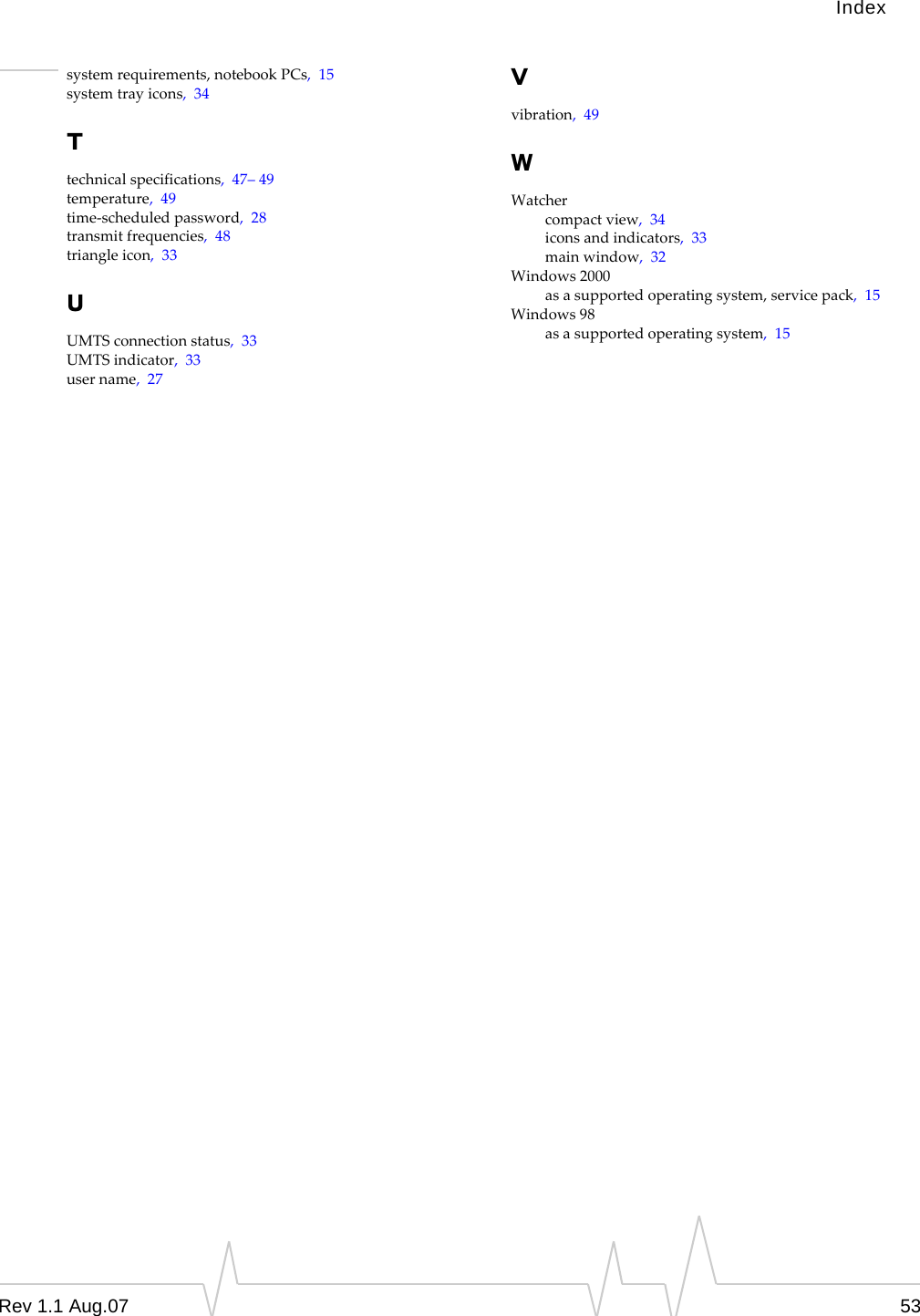 Index system requirements, notebook PCs,  15 system tray icons,  34 T technical specifications,  47– 49 temperature,  49 time-scheduled password,  28 transmit frequencies,  48 triangle icon,  33 U UMTS connection status,  33 UMTS indicator,  33 user name,  27 V vibration,  49 W Watcher compact view,  34 icons and indicators,  33 main window,  32 Windows 2000 as a supported operating system, service pack,  15 Windows 98 as a supported operating system,  15 Rev 1.1 Aug.07  53 