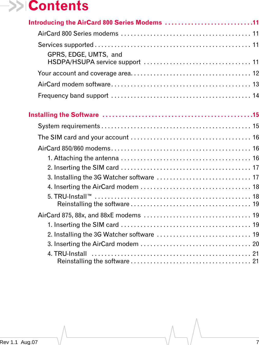 Contents Introducing the AirCard 800 Series Modems  . . . . . . . . . . . . . . . . . . . . . . . . . . .11 AirCard 800 Series modems  . . . . . . . . . . . . . . . . . . . . . . . . . . . . . . . . . . . . . . . .  11 Services supported . . . . . . . . . . . . . . . . . . . . . . . . . . . . . . . . . . . . . . . . . . . . . . . .  11 GPRS, EDGE, UMTS,  and  HSDPA/HSUPA service support  . . . . . . . . . . . . . . . . . . . . . . . . . . . . . . . . . 11 Your account and coverage area. . . . . . . . . . . . . . . . . . . . . . . . . . . . . . . . . . . . .  12 AirCard modem software . . . . . . . . . . . . . . . . . . . . . . . . . . . . . . . . . . . . . . . . . . .  13 Frequency band support  . . . . . . . . . . . . . . . . . . . . . . . . . . . . . . . . . . . . . . . . . . .  14 Installing the Software  . . . . . . . . . . . . . . . . . . . . . . . . . . . . . . . . . . . . . . . . . . . . . .15 System requirements . . . . . . . . . . . . . . . . . . . . . . . . . . . . . . . . . . . . . . . . . . . . . .  15 The SIM card and your account . . . . . . . . . . . . . . . . . . . . . . . . . . . . . . . . . . . . .  16 AirCard 850/860 modems . . . . . . . . . . . . . . . . . . . . . . . . . . . . . . . . . . . . . . . . . . .  16 1. Attaching the antenna . . . . . . . . . . . . . . . . . . . . . . . . . . . . . . . . . . . . . . . .  16 2. Inserting the SIM card . . . . . . . . . . . . . . . . . . . . . . . . . . . . . . . . . . . . . . . .  17 3. Installing the 3G Watcher software  . . . . . . . . . . . . . . . . . . . . . . . . . . . . . 17 4. Inserting the AirCard modem . . . . . . . . . . . . . . . . . . . . . . . . . . . . . . . . . .  18 5. TRU-Install™  . . . . . . . . . . . . . . . . . . . . . . . . . . . . . . . . . . . . . . . . . . . . . . . .  18 Reinstalling the software . . . . . . . . . . . . . . . . . . . . . . . . . . . . . . . . . . . . .  19 AirCard 875, 88x, and 88xE modems  . . . . . . . . . . . . . . . . . . . . . . . . . . . . . . . . . 19 1. Inserting the SIM card . . . . . . . . . . . . . . . . . . . . . . . . . . . . . . . . . . . . . . . .  19 2. Installing the 3G Watcher software  . . . . . . . . . . . . . . . . . . . . . . . . . . . . . 19 3. Inserting the AirCard modem . . . . . . . . . . . . . . . . . . . . . . . . . . . . . . . . . .  20 4. TRU-Install   . . . . . . . . . . . . . . . . . . . . . . . . . . . . . . . . . . . . . . . . . . . . . . . . .  21 Reinstalling the software . . . . . . . . . . . . . . . . . . . . . . . . . . . . . . . . . . . . .  21 Rev 1.1  Aug.07  7 