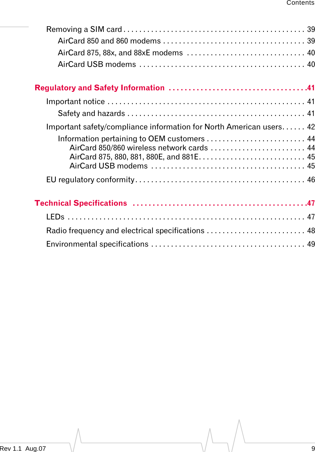 Contents Removing a SIM card . . . . . . . . . . . . . . . . . . . . . . . . . . . . . . . . . . . . . . . . . . . . . .  39 AirCard 850 and 860 modems . . . . . . . . . . . . . . . . . . . . . . . . . . . . . . . . . . . .  39 AirCard 875, 88x, and 88xE modems  . . . . . . . . . . . . . . . . . . . . . . . . . . . . . .  40 AirCard USB modems  . . . . . . . . . . . . . . . . . . . . . . . . . . . . . . . . . . . . . . . . . .  40 Regulatory and Safety Information  . . . . . . . . . . . . . . . . . . . . . . . . . . . . . . . . . . .41 Important notice . . . . . . . . . . . . . . . . . . . . . . . . . . . . . . . . . . . . . . . . . . . . . . . . . .  41 Safety and hazards . . . . . . . . . . . . . . . . . . . . . . . . . . . . . . . . . . . . . . . . . . . . .  41 Important safety/compliance information for North American users. . . . . .  42 Information pertaining to OEM customers . . . . . . . . . . . . . . . . . . . . . . . . .  44 AirCard 850/860 wireless network cards  . . . . . . . . . . . . . . . . . . . . . . . .  44 AirCard 875, 880, 881, 880E, and 881E. . . . . . . . . . . . . . . . . . . . . . . . . . .  45 AirCard USB modems  . . . . . . . . . . . . . . . . . . . . . . . . . . . . . . . . . . . . . . .  45 EU regulatory conformity . . . . . . . . . . . . . . . . . . . . . . . . . . . . . . . . . . . . . . . . . . .  46 Technical Specifications   . . . . . . . . . . . . . . . . . . . . . . . . . . . . . . . . . . . . . . . . . . . .47 LEDs  . . . . . . . . . . . . . . . . . . . . . . . . . . . . . . . . . . . . . . . . . . . . . . . . . . . . . . . . . . . .  47 Radio frequency and electrical specifications . . . . . . . . . . . . . . . . . . . . . . . . .  48 Environmental specifications . . . . . . . . . . . . . . . . . . . . . . . . . . . . . . . . . . . . . . .  49 Rev 1.1  Aug.07  9 