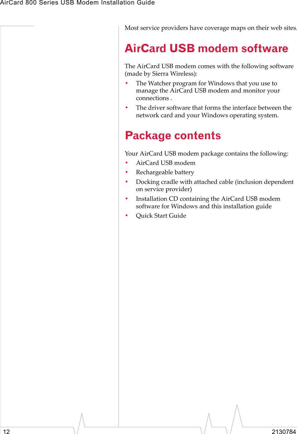 AirCard 800 Series USB Modem Installation Guide12 2130784Most service providers have coverage maps on their web sites.AirCard USB modem softwareThe AirCard USB modem comes with the following software (made by Sierra Wireless):•The Watcher program for Windows that you use to manage the AirCard USB modem and monitor your connections .•The driver software that forms the interface between the network card and your Windows operating system.Package contentsYour AirCard USB modem package contains the following:•AirCard USB modem•Rechargeable battery•Docking cradle with attached cable (inclusion dependent on service provider)•Installation CD containing the AirCard USB modem software for Windows and this installation guide•Quick Start Guide