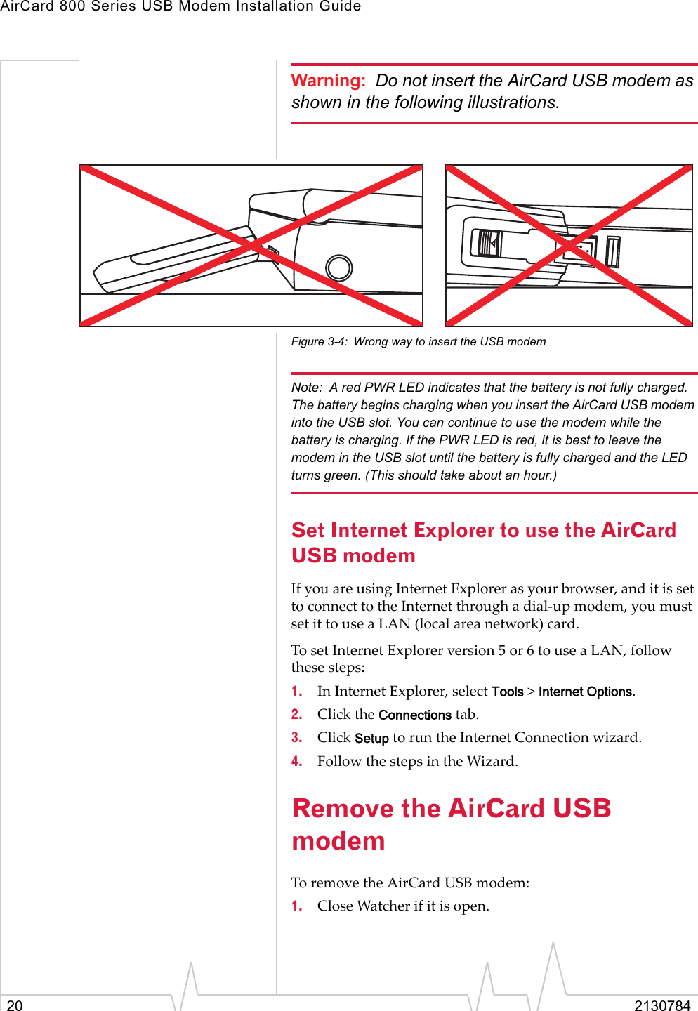 AirCard 800 Series USB Modem Installation Guide20 2130784Warning: Do not insert the AirCard USB modem as shown in the following illustrations.Figure 3-4: Wrong way to insert the USB modemNote: A red PWR LED indicates that the battery is not fully charged. The battery begins charging when you insert the AirCard USB modem into the USB slot. You can continue to use the modem while the battery is charging. If the PWR LED is red, it is best to leave the modem in the USB slot until the battery is fully charged and the LED turns green. (This should take about an hour.)Set Internet Explorer to use the AirCard USB modemIf you are using Internet Explorer as your browser, and it is set to connect to the Internet through a dial-up modem, you must set it to use a LAN (local area network) card.To set Internet Explorer version 5 or 6 to use a LAN, follow these steps:1. In Internet Explorer, select Tools &gt; Internet Options.2. Click the Connections tab.3. Click Setup to run the Internet Connection wizard.4. Follow the steps in the Wizard.Remove the AirCard USB modem To remove the AirCard USB modem: 1. Close Watcher if it is open. 