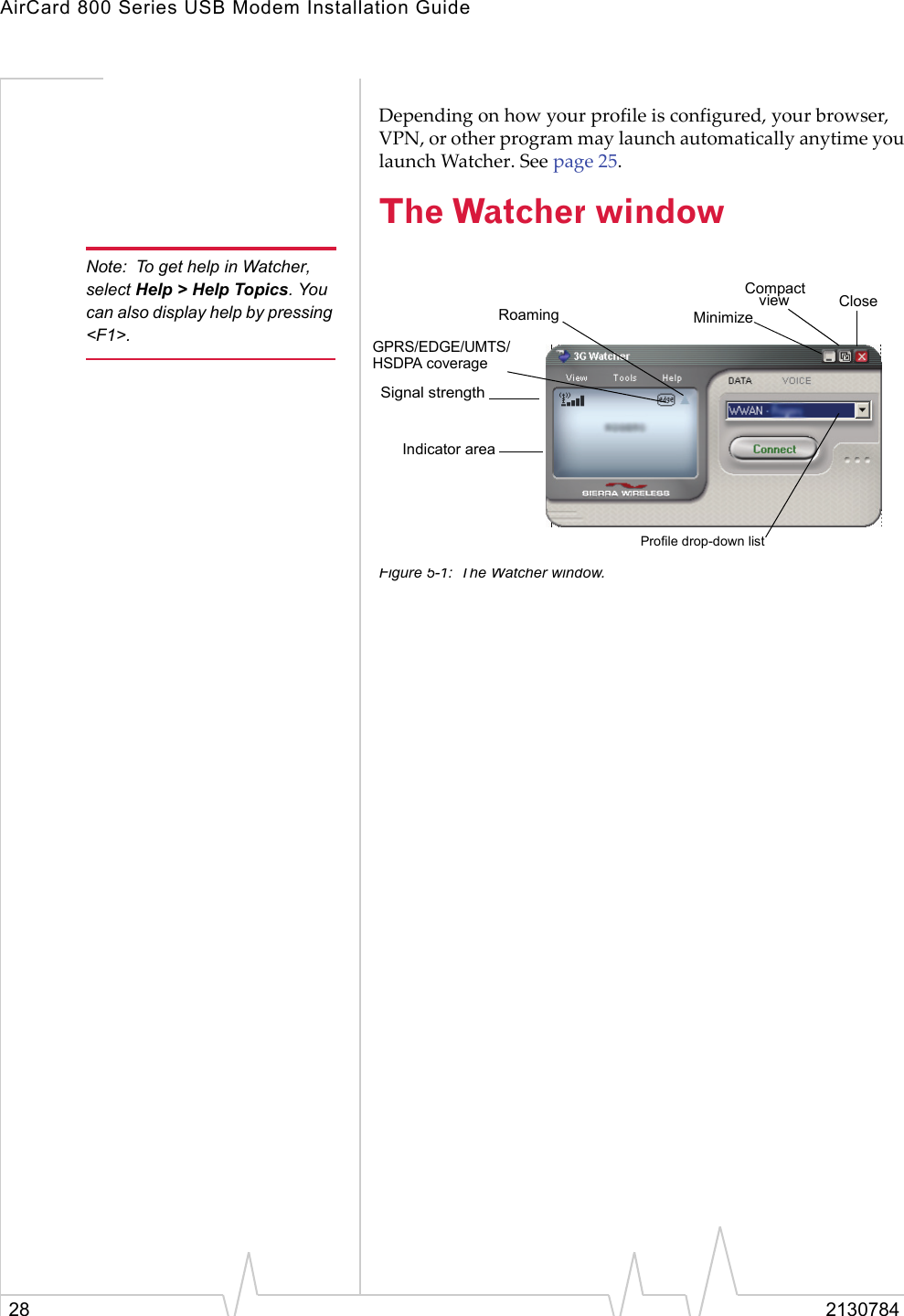 AirCard 800 Series USB Modem Installation Guide28 2130784Depending on how your profile is configured, your browser, VPN, or other program may launch automatically anytime you launch Watcher. See page 25.The Watcher windowNote: To get help in Watcher, select Help &gt; Help Topics. You can also display help by pressing &lt;F1&gt;.Figure 5-1: The Watcher window.Indicator areaRoamingGPRS/EDGE/UMTS/Compact CloseMinimizeviewSignal strengthHSDPA coverageProfile drop-down list