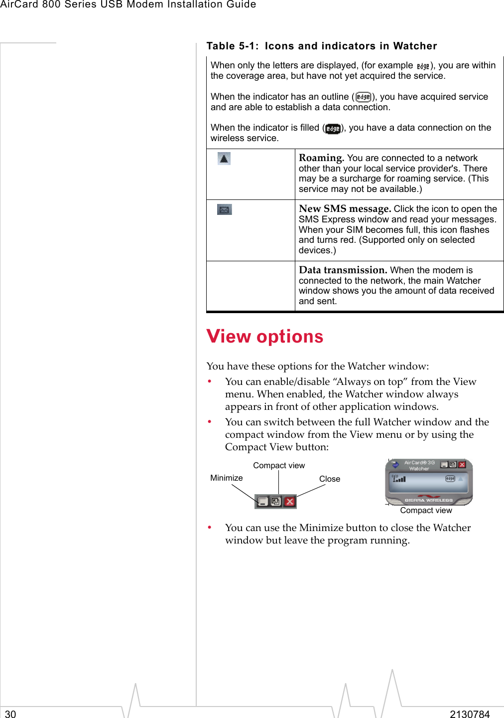 AirCard 800 Series USB Modem Installation Guide30 2130784View optionsYou have these options for the Watcher window:•You can enable/disable “Always on top” from the View menu. When enabled, the Watcher window always appears in front of other application windows.•You can switch between the full Watcher window and the compact window from the View menu or by using the Compact View button:•You can use the Minimize button to close the Watcher window but leave the program running. When only the letters are displayed, (for example  ), you are within the coverage area, but have not yet acquired the service.When the indicator has an outline ( ), you have acquired service and are able to establish a data connection.When the indicator is filled ( ), you have a data connection on the wireless service.Roaming. You are connected to a network other than your local service provider&apos;s. There may be a surcharge for roaming service. (This service may not be available.)New SMS message. Click the icon to open the SMS Express window and read your messages. When your SIM becomes full, this icon flashes and turns red. (Supported only on selected devices.)Data transmission. When the modem is connected to the network, the main Watcher window shows you the amount of data received and sent. Table 5-1: Icons and indicators in WatcherCompact viewCloseMinimizeCompact view