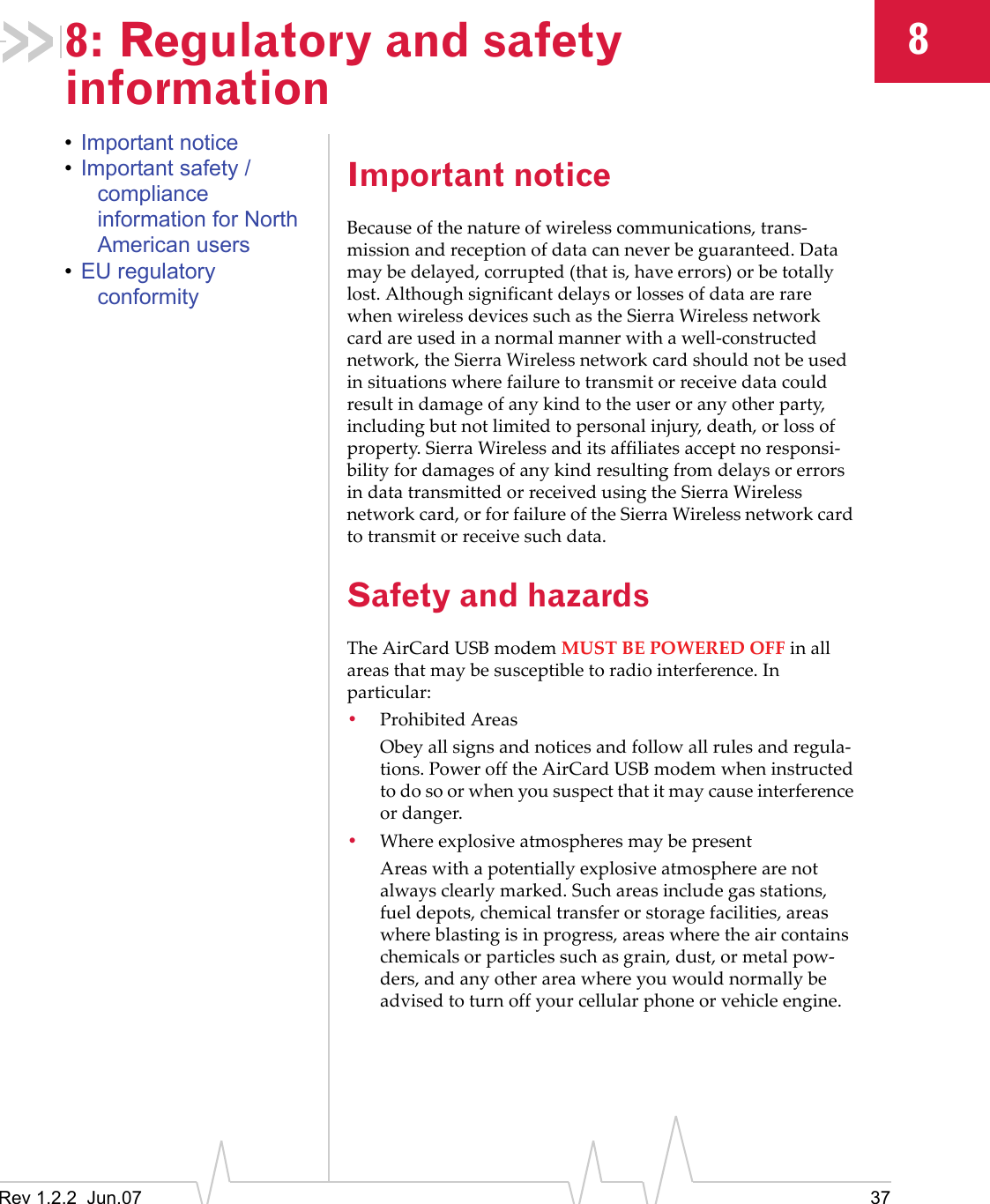 Rev 1.2.2  Jun.07 3788: Regulatory and safety information•Important notice•Important safety / compliance information for North American users•EU regulatory conformityImportant noticeBecause of the nature of wireless communications, trans-mission and reception of data can never be guaranteed. Data may be delayed, corrupted (that is, have errors) or be totally lost. Although significant delays or losses of data are rare when wireless devices such as the Sierra Wireless network card are used in a normal manner with a well-constructed network, the Sierra Wireless network card should not be used in situations where failure to transmit or receive data could result in damage of any kind to the user or any other party, including but not limited to personal injury, death, or loss of property. Sierra Wireless and its affiliates accept no responsi-bility for damages of any kind resulting from delays or errors in data transmitted or received using the Sierra Wireless network card, or for failure of the Sierra Wireless network card to transmit or receive such data.Safety and hazardsThe AirCard USB modem MUST BE POWERED OFF in all areas that may be susceptible to radio interference. In particular:•Prohibited Areas Obey all signs and notices and follow all rules and regula-tions. Power off the AirCard USB modem when instructed to do so or when you suspect that it may cause interference or danger.•Where explosive atmospheres may be presentAreas with a potentially explosive atmosphere are not always clearly marked. Such areas include gas stations, fuel depots, chemical transfer or storage facilities, areas where blasting is in progress, areas where the air contains chemicals or particles such as grain, dust, or metal pow-ders, and any other area where you would normally be advised to turn off your cellular phone or vehicle engine.