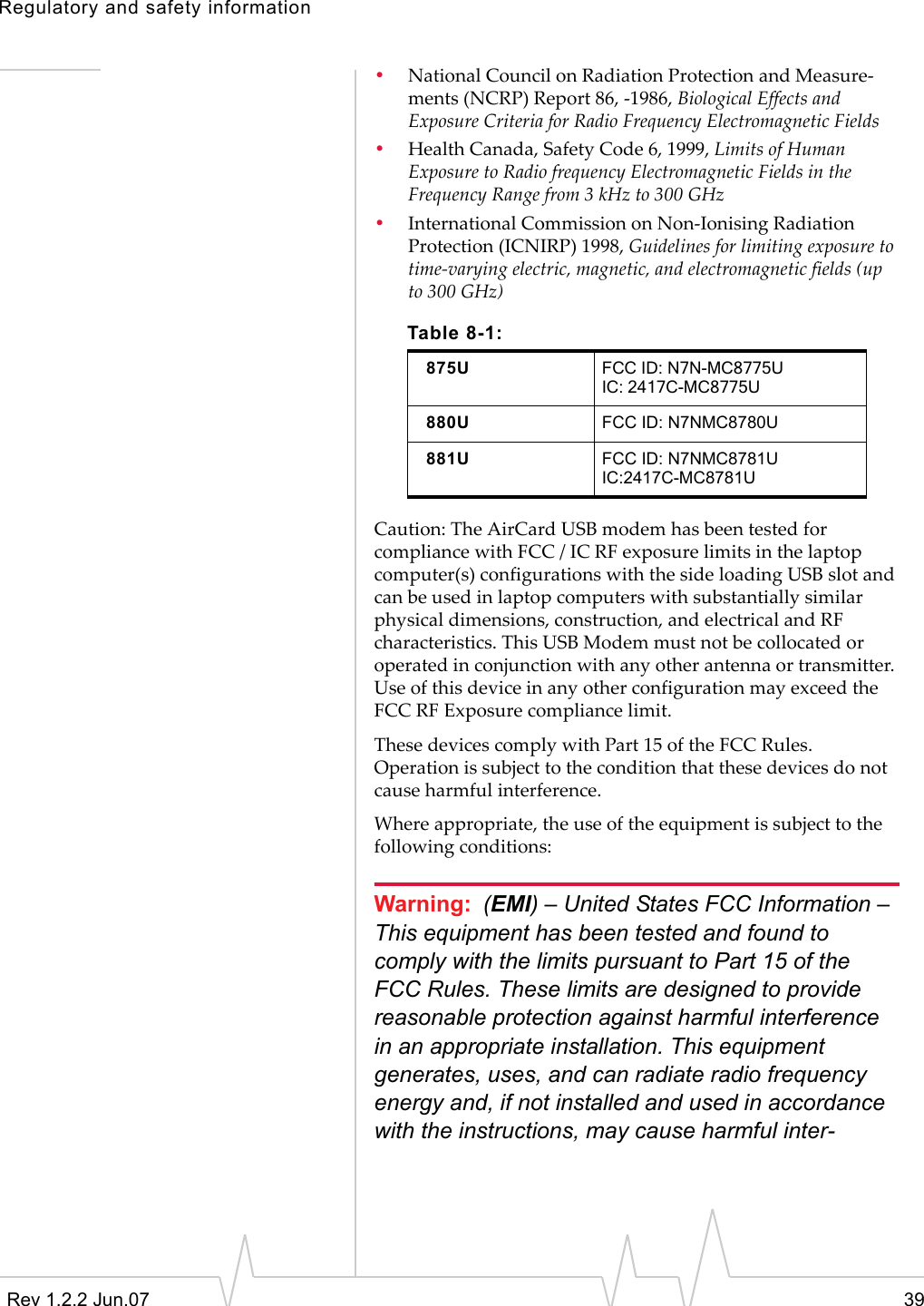 Regulatory and safety informationRev 1.2.2 Jun.07 39•National Council on Radiation Protection and Measure-ments (NCRP) Report 86, -1986, Biological Effects and Exposure Criteria for Radio Frequency Electromagnetic Fields•Health Canada, Safety Code 6, 1999, Limits of Human Exposure to Radio frequency Electromagnetic Fields in the Frequency Range from 3 kHz to 300 GHz•International Commission on Non-Ionising Radiation Protection (ICNIRP) 1998, Guidelines for limiting exposure to time-varying electric, magnetic, and electromagnetic fields (up to 300 GHz)Caution: The AirCard USB modem has been tested for compliance with FCC / IC RF exposure limits in the laptop computer(s) configurations with the side loading USB slot and can be used in laptop computers with substantially similar physical dimensions, construction, and electrical and RF characteristics. This USB Modem must not be collocated or operated in conjunction with any other antenna or transmitter. Use of this device in any other configuration may exceed the FCC RF Exposure compliance limit.These devices comply with Part 15 of the FCC Rules. Operation is subject to the condition that these devices do not cause harmful interference.Where appropriate, the use of the equipment is subject to the following conditions:Warning: (EMI) – United States FCC Information – This equipment has been tested and found to comply with the limits pursuant to Part 15 of the FCC Rules. These limits are designed to provide reasonable protection against harmful interference in an appropriate installation. This equipment generates, uses, and can radiate radio frequency energy and, if not installed and used in accordance with the instructions, may cause harmful inter-Table 8-1:875U FCC ID: N7N-MC8775UIC: 2417C-MC8775U880U FCC ID: N7NMC8780U881U FCC ID: N7NMC8781UIC:2417C-MC8781U