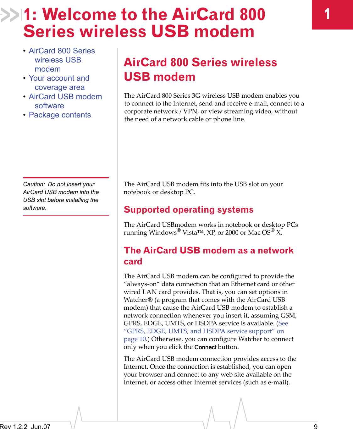 Rev 1.2.2  Jun.07 911: Welcome to the AirCard 800 Series wireless USB modem•AirCard 800 Series wireless USB modem•Your account and coverage area•AirCard USB modem software•Package contentsAirCard 800 Series wireless USB modemThe AirCard 800 Series 3G wireless USB modem enables you to connect to the Internet, send and receive e-mail, connect to a corporate network / VPN, or view streaming video, without the need of a network cable or phone line.Caution: Do not insert your AirCard USB modem into the USB slot before installing the software.The AirCard USB modem fits into the USB slot on your notebook or desktop PC.Supported operating systemsThe AirCard USBmodem works in notebook or desktop PCs running Windows® Vista™, XP, or 2000 or Mac OS® X.The AirCard USB modem as a network cardThe AirCard USB modem can be configured to provide the “always-on” data connection that an Ethernet card or other wired LAN card provides. That is, you can set options in Watcher® (a program that comes with the AirCard USB modem) that cause the AirCard USB modem to establish a network connection whenever you insert it, assuming GSM, GPRS, EDGE, UMTS, or HSDPA service is available. (See “GPRS, EDGE, UMTS, and HSDPA service support” on page 10.) Otherwise, you can configure Watcher to connect only when you click the Connect button.The AirCard USB modem connection provides access to the Internet. Once the connection is established, you can open your browser and connect to any web site available on the Internet, or access other Internet services (such as e-mail). 