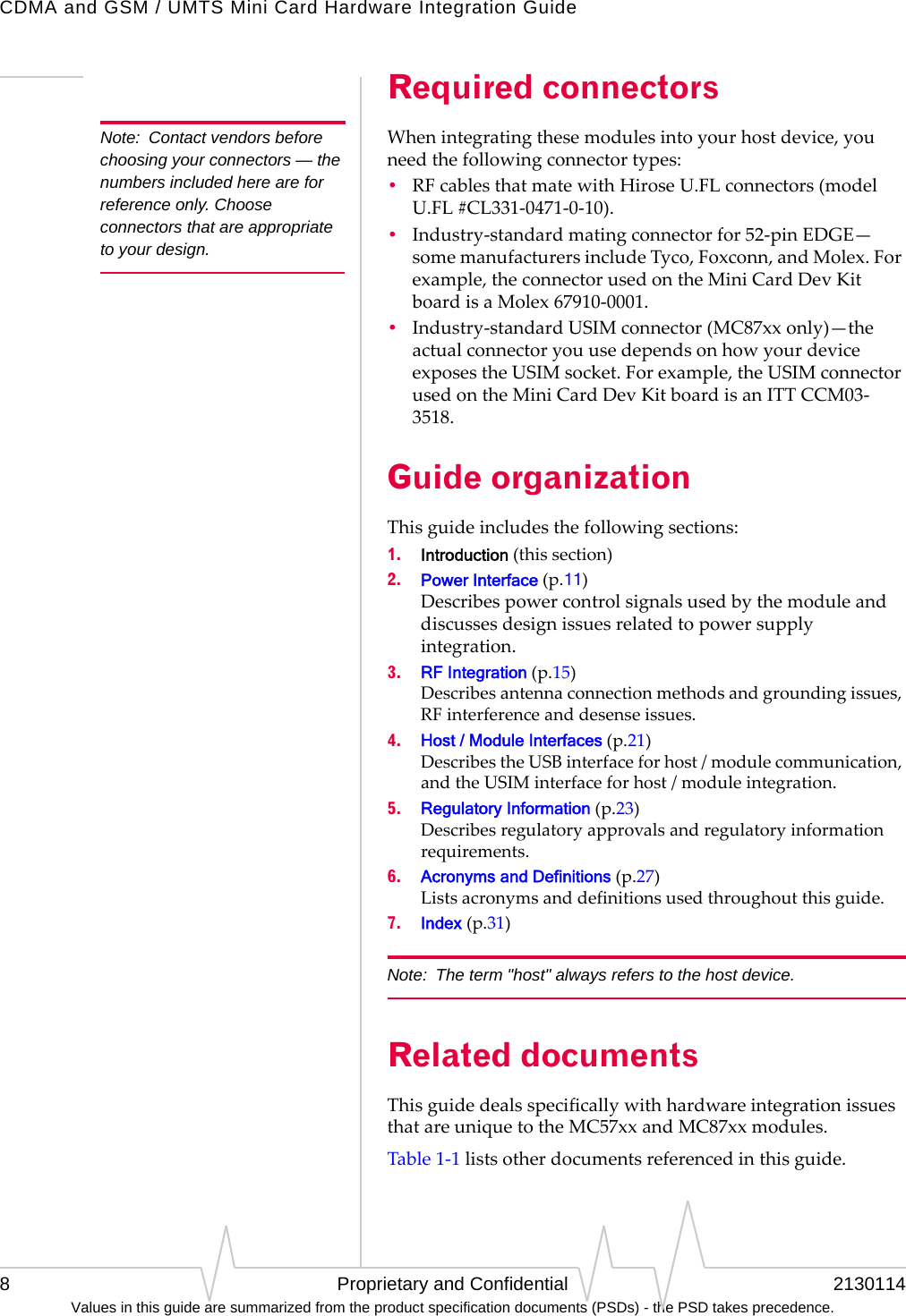 CDMA and GSM / UMTS Mini Card Hardware Integration Guide8 Proprietary and Confidential 2130114Values in this guide are summarized from the product specification documents (PSDs) - the PSD takes precedence.Required connectorsNote: Contact vendors before choosing your connectors — the numbers included here are for reference only. Choose connectors that are appropriate to your design.Whenintegratingthesemodulesintoyourhostdevice,youneedthefollowingconnectortypes:•RFcablesthatmatewithHiroseU.FLconnectors(modelU.FL#CL331‐0471‐0‐10).•Industry‐standardmatingconnectorfor52‐pinEDGE—somemanufacturersincludeTyco,Foxconn,andMolex.Forexample,theconnectorusedontheMiniCardDevKitboardisaMolex67910‐0001.•Industry‐standardUSIMconnector(MC87xxonly)—theactualconnectoryouusedependsonhowyourdeviceexposestheUSIMsocket.Forexample,theUSIMconnectorusedontheMiniCardDevKitboardisanITTCCM03‐3518.Guide organizationThisguideincludesthefollowingsections:1. Introduction(thissection)2. Power Interface(p.11) Describespowercontrolsignalsusedbythemoduleanddiscussesdesignissuesrelatedtopowersupplyintegration.3. RF Integration(p.15) Describesantennaconnectionmethodsandgroundingissues,RFinterferenceanddesenseissues.4. Host / Module Interfaces(p.21) DescribestheUSBinterfaceforhost/modulecommunication,andtheUSIMinterfaceforhost/moduleintegration.5. Regulatory Information(p.23) Describesregulatoryapprovalsandregulatoryinformationrequirements.6. Acronyms and Definitions(p.27) Listsacronymsanddefinitionsusedthroughoutthisguide.7. Index(p.31)Note: The term &quot;host&quot; always refers to the host device.Related documentsThisguidedealsspecificallywithhardwareintegrationissuesthatareuniquetotheMC57xxandMC87xxmodules.Table1‐1listsotherdocumentsreferencedinthisguide.