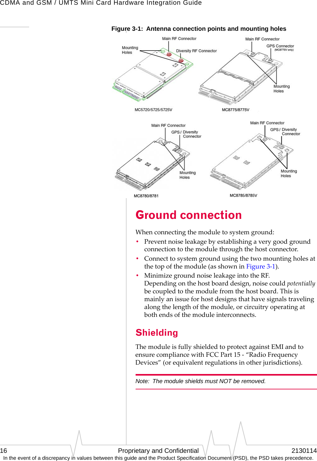 CDMA and GSM / UMTS Mini Card Hardware Integration Guide16 Proprietary and Confidential 2130114In the event of a discrepancy in values between this guide and the Product Specification Document (PSD), the PSD takes precedence.Figure 3-1:  Antenna connection points and mounting holes Ground connectionWhenconnectingthemoduletosystemground:•Preventnoiseleakagebyestablishingaverygoodgroundconnectiontothemodulethroughthehostconnector.•Connecttosystemgroundusingthetwomountingholesatthetopofthemodule(asshowninFigure3‐1).•MinimizegroundnoiseleakageintotheRF. Dependingonthehostboarddesign,noisecouldpotentiallybecoupledtothemodulefromthehostboard.Thisismainlyanissueforhostdesignsthathavesignalstravelingalongthelengthofthemodule,orcircuitryoperatingatbothendsofthemoduleinterconnects.ShieldingThemoduleisfullyshieldedtoprotectagainstEMIandtoensurecompliancewithFCCPart15‐“RadioFrequencyDevices”(orequivalentregulationsinotherjurisdictions).Note: The module shields must NOT be removed.