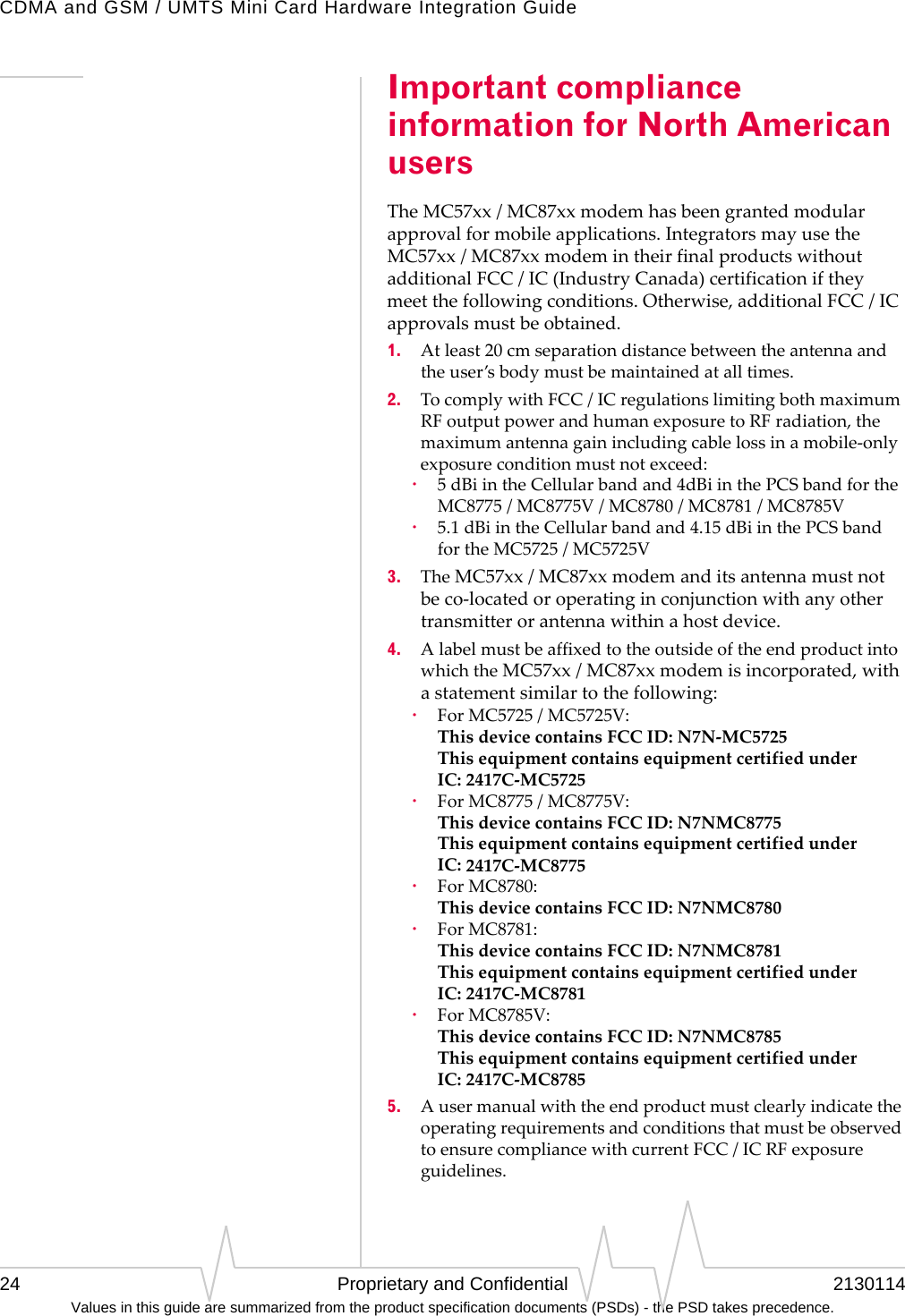 CDMA and GSM / UMTS Mini Card Hardware Integration Guide24 Proprietary and Confidential 2130114Values in this guide are summarized from the product specification documents (PSDs) - the PSD takes precedence.Important compliance information for North American usersTheMC57xx/MC87xxmodemhasbeengrantedmodularapprovalformobileapplications.IntegratorsmayusetheMC57xx/MC87xxmodemintheirfinalproductswithoutadditionalFCC/IC(IndustryCanada)certificationiftheymeetthefollowingconditions.Otherwise,additionalFCC/ICapprovalsmustbeobtained.1. Atleast20cmseparationdistancebetweentheantennaandtheuser’sbodymustbemaintainedatalltimes.2. TocomplywithFCC/ICregulationslimitingbothmaximumRFoutputpowerandhumanexposuretoRFradiation,themaximumantennagainincludingcablelossinamobile‐onlyexposureconditionmustnotexceed:·5dBiintheCellularbandand4dBiinthePCSbandfortheMC8775/MC8775V/MC8780/MC8781/MC8785V·5.1dBiintheCellularbandand4.15dBiinthePCSbandfortheMC5725/MC5725V3. TheMC57xx/MC87xxmodemanditsantennamustnotbeco‐locatedoroperatinginconjunctionwithanyothertransmitterorantennawithinahostdevice.4. AlabelmustbeaffixedtotheoutsideoftheendproductintowhichtheMC57xx/MC87xxmodemisincorporated,withastatementsimilartothefollowing:·ForMC5725/MC5725V: ThisdevicecontainsFCCID:N7N‐MC5725 ThisequipmentcontainsequipmentcertifiedunderIC:2417C‐MC5725·ForMC8775/MC8775V: ThisdevicecontainsFCCID:N7NMC8775 ThisequipmentcontainsequipmentcertifiedunderIC:2417C‐MC8775·ForMC8780: ThisdevicecontainsFCCID:N7NMC8780·ForMC8781: ThisdevicecontainsFCCID:N7NMC8781 ThisequipmentcontainsequipmentcertifiedunderIC:2417C‐MC8781·ForMC8785V: ThisdevicecontainsFCCID:N7NMC8785 ThisequipmentcontainsequipmentcertifiedunderIC:2417C‐MC87855. AusermanualwiththeendproductmustclearlyindicatetheoperatingrequirementsandconditionsthatmustbeobservedtoensurecompliancewithcurrentFCC/ICRFexposureguidelines.