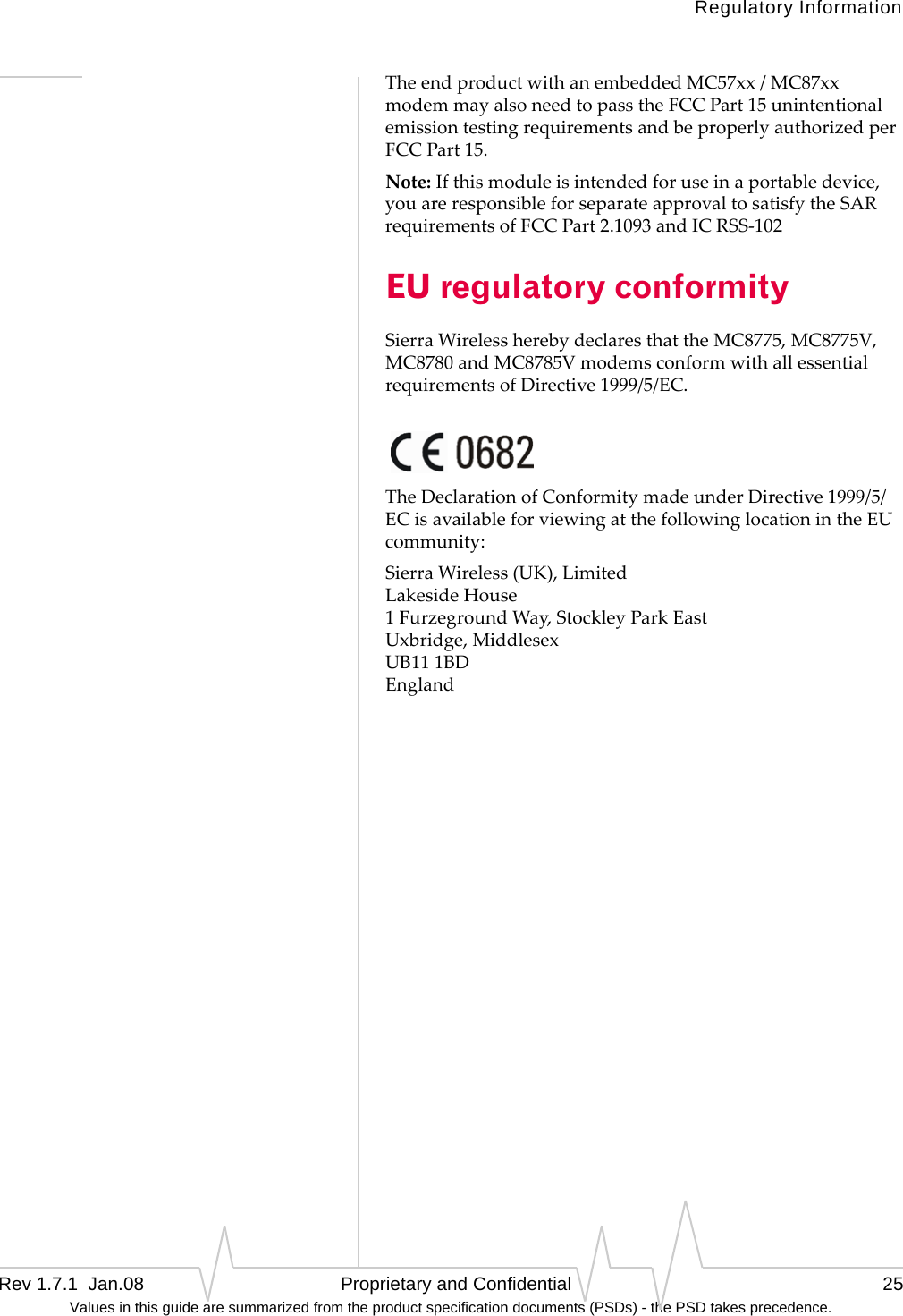 Regulatory InformationRev 1.7.1  Jan.08   Proprietary and Confidential 25Values in this guide are summarized from the product specification documents (PSDs) - the PSD takes precedence.TheendproductwithanembeddedMC57xx/MC87xxmodemmayalsoneedtopasstheFCCPart15unintentionalemissiontestingrequirementsandbeproperlyauthorizedperFCCPart15.Note:Ifthismoduleisintendedforuseinaportabledevice,youareresponsibleforseparateapprovaltosatisfytheSARrequirementsofFCCPart2.1093andICRSS‐102EU regulatory conformitySierraWirelessherebydeclaresthattheMC8775,MC8775V,MC8780andMC8785VmodemsconformwithallessentialrequirementsofDirective1999/5/EC.TheDeclarationofConformitymadeunderDirective1999/5/ECisavailableforviewingatthefollowinglocationintheEUcommunity:SierraWireless(UK),Limited LakesideHouse 1FurzegroundWay,StockleyParkEast Uxbridge,Middlesex UB111BD England