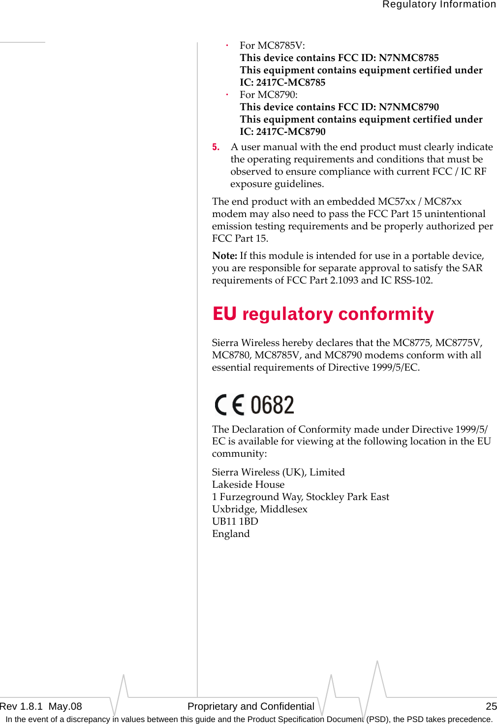 Regulatory InformationRev 1.8.1  May.08   Proprietary and Confidential 25 In the event of a discrepancy in values between this guide and the Product Specification Document (PSD), the PSD takes precedence.·ForMC8785V: ThisdevicecontainsFCCID:N7NMC8785 ThisequipmentcontainsequipmentcertifiedunderIC:2417C‐MC8785·ForMC8790: ThisdevicecontainsFCCID:N7NMC8790 ThisequipmentcontainsequipmentcertifiedunderIC:2417C‐MC87905. AusermanualwiththeendproductmustclearlyindicatetheoperatingrequirementsandconditionsthatmustbeobservedtoensurecompliancewithcurrentFCC/ICRFexposureguidelines.TheendproductwithanembeddedMC57xx/MC87xxmodemmayalsoneedtopasstheFCCPart15unintentionalemissiontestingrequirementsandbeproperlyauthorizedperFCCPart15.Note:Ifthismoduleisintendedforuseinaportabledevice,youareresponsibleforseparateapprovaltosatisfytheSARrequirementsofFCCPart2.1093andICRSS‐102.EU regulatory conformitySierraWirelessherebydeclaresthattheMC8775,MC8775V,MC8780,MC8785V,andMC8790modemsconformwithallessentialrequirementsofDirective1999/5/EC.TheDeclarationofConformitymadeunderDirective1999/5/ECisavailableforviewingatthefollowinglocationintheEUcommunity:SierraWireless(UK),Limited LakesideHouse 1FurzegroundWay,StockleyParkEast Uxbridge,Middlesex UB111BD England