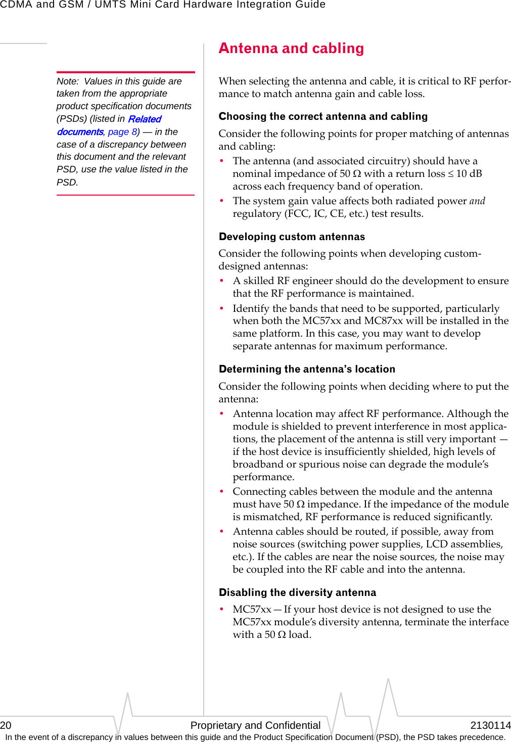 CDMA and GSM / UMTS Mini Card Hardware Integration Guide20 Proprietary and Confidential 2130114In the event of a discrepancy in values between this guide and the Product Specification Document (PSD), the PSD takes precedence.Antenna and cablingNote: Values in this guide are taken from the appropriate product specification documents (PSDs) (listed in Related documents, page 8) — in the case of a discrepancy between this document and the relevant PSD, use the value listed in the PSD.Whenselectingtheantennaandcable,itiscriticaltoRFperfor‐mancetomatchantennagainandcableloss.Choosing the correct antenna and cablingConsiderthefollowingpointsforpropermatchingofantennasandcabling:•Theantenna(andassociatedcircuitry)shouldhaveanominalimpedanceof50Ωwithareturnloss≤ 10dBacrosseachfrequencybandofoperation.•Thesystemgainvalueaffectsbothradiatedpowerandregulatory(FCC,IC,CE,etc.)testresults.Developing custom antennasConsiderthefollowingpointswhendevelopingcustom‐designedantennas:•AskilledRFengineershoulddothedevelopmenttoensurethattheRFperformanceismaintained.•Identifythebandsthatneedtobesupported,particularlywhenboththeMC57xxandMC87xxwillbeinstalledinthesameplatform.Inthiscase,youmaywanttodevelopseparateantennasformaximumperformance.Determining the antenna’s locationConsiderthefollowingpointswhendecidingwheretoputtheantenna:•AntennalocationmayaffectRFperformance.Althoughthemoduleisshieldedtopreventinterferenceinmostapplica‐tions,theplacementoftheantennaisstillveryimportant—ifthehostdeviceisinsufficientlyshielded,highlevelsofbroadbandorspuriousnoisecandegradethemodule’sperformance.•Connectingcablesbetweenthemoduleandtheantennamusthave50Ωimpedance.Iftheimpedanceofthemoduleismismatched,RFperformanceisreducedsignificantly.•Antennacablesshouldberouted,ifpossible,awayfromnoisesources(switchingpowersupplies,LCDassemblies,etc.).Ifthecablesarenearthenoisesources,thenoisemaybecoupledintotheRFcableandintotheantenna.Disabling the diversity antenna•MC57xx—IfyourhostdeviceisnotdesignedtousetheMC57xxmodule’sdiversityantenna,terminatetheinterfacewitha50Ωload.