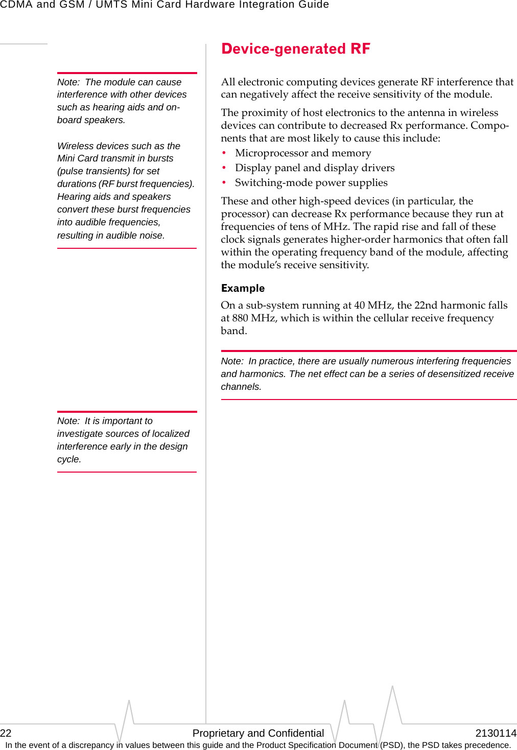 CDMA and GSM / UMTS Mini Card Hardware Integration Guide22 Proprietary and Confidential 2130114In the event of a discrepancy in values between this guide and the Product Specification Document (PSD), the PSD takes precedence.Device-generated RFNote: The module can cause interference with other devices such as hearing aids and on-board speakers.  Wireless devices such as the Mini Card transmit in bursts (pulse transients) for set durations (RF burst frequencies). Hearing aids and speakers convert these burst frequencies into audible frequencies, resulting in audible noise. AllelectroniccomputingdevicesgenerateRFinterferencethatcannegativelyaffectthereceivesensitivityofthemodule.TheproximityofhostelectronicstotheantennainwirelessdevicescancontributetodecreasedRxperformance.Compo‐nentsthataremostlikelytocausethisinclude:•Microprocessorandmemory•Displaypanelanddisplaydrivers•Switching‐modepowersuppliesTheseandotherhigh‐speeddevices(inparticular,theprocessor)candecreaseRxperformancebecausetheyrunatfrequenciesoftensofMHz.Therapidriseandfalloftheseclocksignalsgenerateshigher‐orderharmonicsthatoftenfallwithintheoperatingfrequencybandofthemodule,affectingthemodule’sreceivesensitivity.ExampleOnasub‐systemrunningat40MHz,the22ndharmonicfallsat880MHz,whichiswithinthecellularreceivefrequencyband.Note: In practice, there are usually numerous interfering frequencies and harmonics. The net effect can be a series of desensitized receive channels.Note: It is important to investigate sources of localized interference early in the design cycle.