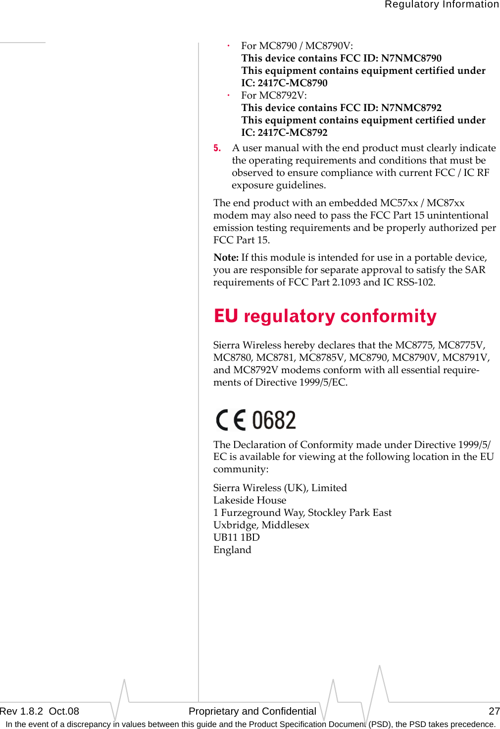 Regulatory InformationRev 1.8.2  Oct.08   Proprietary and Confidential 27 In the event of a discrepancy in values between this guide and the Product Specification Document (PSD), the PSD takes precedence.·ForMC8790/MC8790V: ThisdevicecontainsFCCID:N7NMC8790 ThisequipmentcontainsequipmentcertifiedunderIC:2417C‐MC8790·ForMC8792V: ThisdevicecontainsFCCID:N7NMC8792 ThisequipmentcontainsequipmentcertifiedunderIC:2417C‐MC87925. AusermanualwiththeendproductmustclearlyindicatetheoperatingrequirementsandconditionsthatmustbeobservedtoensurecompliancewithcurrentFCC/ICRFexposureguidelines.TheendproductwithanembeddedMC57xx/MC87xxmodemmayalsoneedtopasstheFCCPart15unintentionalemissiontestingrequirementsandbeproperlyauthorizedperFCCPart15.Note:Ifthismoduleisintendedforuseinaportabledevice,youareresponsibleforseparateapprovaltosatisfytheSARrequirementsofFCCPart2.1093andICRSS‐102.EU regulatory conformitySierraWirelessherebydeclaresthattheMC8775,MC8775V,MC8780,MC8781,MC8785V,MC8790,MC8790V,MC8791V,andMC8792Vmodemsconformwithallessentialrequire‐mentsofDirective1999/5/EC.TheDeclarationofConformitymadeunderDirective1999/5/ECisavailableforviewingatthefollowinglocationintheEUcommunity:SierraWireless(UK),Limited LakesideHouse 1FurzegroundWay,StockleyParkEast Uxbridge,Middlesex UB111BD England
