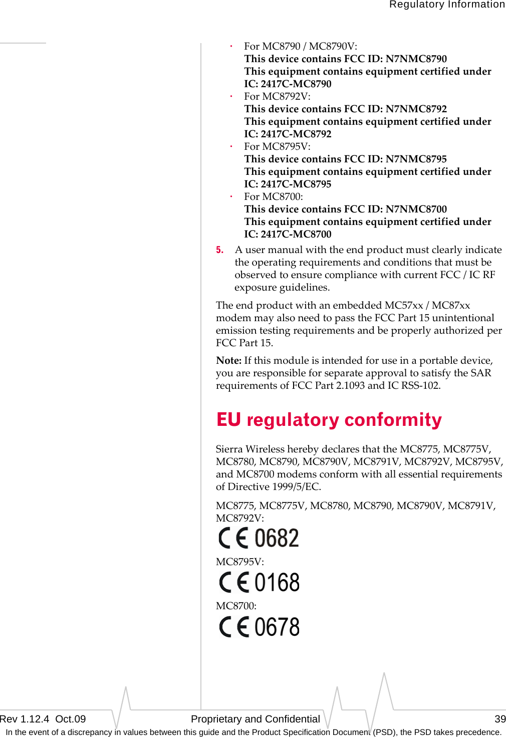 Regulatory InformationRev 1.12.4  Oct.09   Proprietary and Confidential 39 In the event of a discrepancy in values between this guide and the Product Specification Document (PSD), the PSD takes precedence.·ForMC8790/MC8790V: ThisdevicecontainsFCCID:N7NMC8790 ThisequipmentcontainsequipmentcertifiedunderIC:2417C‐MC8790·ForMC8792V: ThisdevicecontainsFCCID:N7NMC8792 ThisequipmentcontainsequipmentcertifiedunderIC:2417C‐MC8792·ForMC8795V: ThisdevicecontainsFCCID:N7NMC8795 ThisequipmentcontainsequipmentcertifiedunderIC:2417C‐MC8795·ForMC8700: ThisdevicecontainsFCCID:N7NMC8700 ThisequipmentcontainsequipmentcertifiedunderIC:2417C‐MC87005. AusermanualwiththeendproductmustclearlyindicatetheoperatingrequirementsandconditionsthatmustbeobservedtoensurecompliancewithcurrentFCC/ICRFexposureguidelines.TheendproductwithanembeddedMC57xx/MC87xxmodemmayalsoneedtopasstheFCCPart15unintentionalemissiontestingrequirementsandbeproperlyauthorizedperFCCPart15.Note:Ifthismoduleisintendedforuseinaportabledevice,youareresponsibleforseparateapprovaltosatisfytheSARrequirementsofFCCPart2.1093andICRSS‐102.EU regulatory conformitySierraWirelessherebydeclaresthattheMC8775,MC8775V,MC8780,MC8790,MC8790V,MC8791V,MC8792V,MC8795V,andMC8700modemsconformwithallessentialrequirementsofDirective1999/5/EC.MC8775,MC8775V,MC8780,MC8790,MC8790V,MC8791V,MC8792V:MC8795V:MC8700: