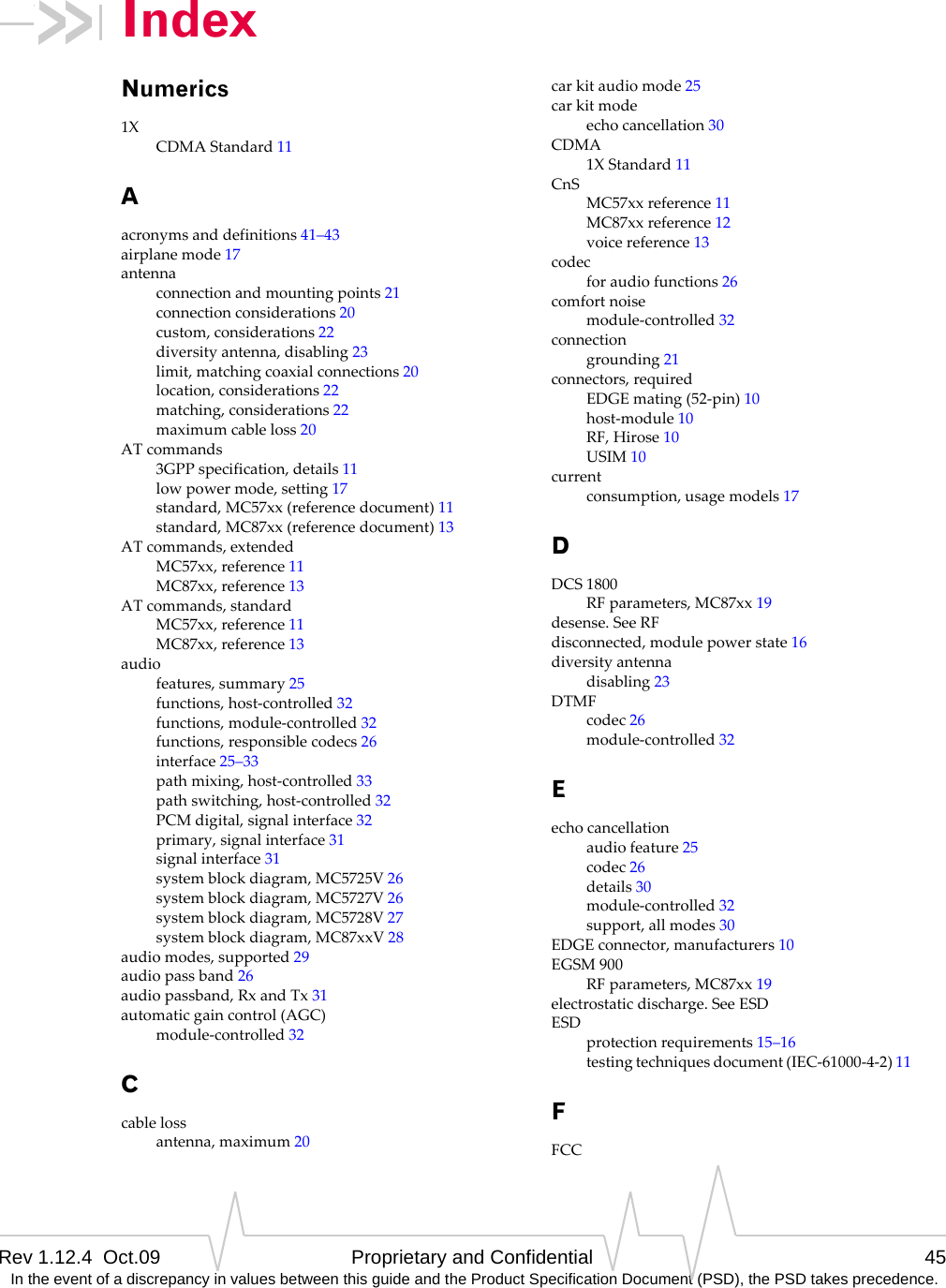 Rev 1.12.4  Oct.09 Proprietary and Confidential 45 In the event of a discrepancy in values between this guide and the Product Specification Document (PSD), the PSD takes precedence.IndexNumerics1XCDMAStandard11Aacronymsanddefinitions41–43airplanemode17antennaconnectionandmountingpoints21connectionconsiderations20custom,considerations22diversityantenna,disabling23limit,matchingcoaxialconnections20location,considerations22matching,considerations22maximumcableloss20ATcommands3GPPspecification,details11lowpowermode,setting17standard,MC57xx(referencedocument)11standard,MC87xx(referencedocument)13ATcommands,extendedMC57xx,reference11MC87xx,reference13ATcommands,standardMC57xx,reference11MC87xx,reference13audiofeatures,summary25functions,host‐controlled32functions,module‐controlled32functions,responsiblecodecs26interface25–33pathmixing,host‐controlled33pathswitching,host‐controlled32PCMdigital,signalinterface32primary,signalinterface31signalinterface31systemblockdiagram,MC5725V26systemblockdiagram,MC5727V26systemblockdiagram,MC5728V27systemblockdiagram,MC87xxV28audiomodes,supported29audiopassband26audiopassband,RxandTx31automaticgaincontrol(AGC)module‐controlled32Ccablelossantenna,maximum20carkitaudiomode25carkitmodeechocancellation30CDMA1XStandard11CnSMC57xxreference11MC87xxreference12voicereference13codecforaudiofunctions26comfortnoisemodule‐controlled32connectiongrounding21connectors,requiredEDGEmating(52‐pin)10host‐module10RF,Hirose10USIM10currentconsumption,usagemodels17DDCS1800RFparameters,MC87xx19desense.SeeRFdisconnected,modulepowerstate16diversityantennadisabling23DTMFcodec26module‐controlled32Eechocancellationaudiofeature25codec26details30module‐controlled32support,allmodes30EDGEconnector,manufacturers10EGSM900RFparameters,MC87xx19electrostaticdischarge.SeeESDESDprotectionrequirements15–16testingtechniquesdocument(IEC‐61000‐4‐2)11FFCC