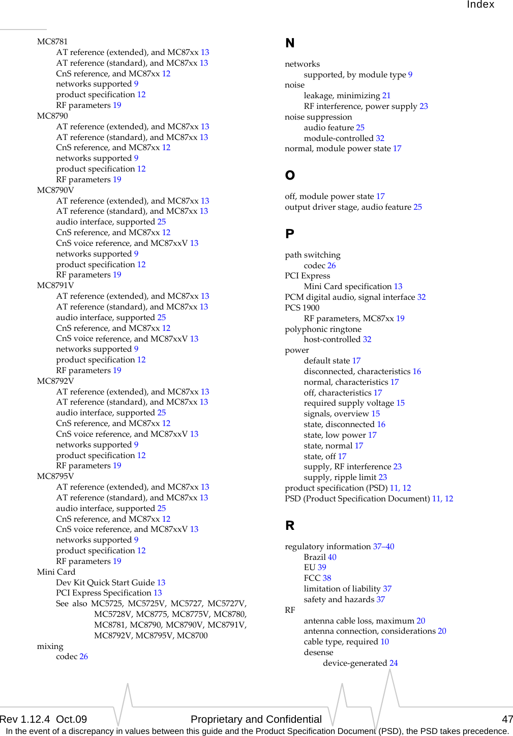 IndexRev 1.12.4  Oct.09 Proprietary and Confidential 47 In the event of a discrepancy in values between this guide and the Product Specification Document (PSD), the PSD takes precedence.MC8781ATreference(extended),andMC87xx13ATreference(standard),andMC87xx13CnSreference,andMC87xx12networkssupported9productspecification12RFparameters19MC8790ATreference(extended),andMC87xx13ATreference(standard),andMC87xx13CnSreference,andMC87xx12networkssupported9productspecification12RFparameters19MC8790VATreference(extended),andMC87xx13ATreference(standard),andMC87xx13audiointerface,supported25CnSreference,andMC87xx12CnSvoicereference,andMC87xxV13networkssupported9productspecification12RFparameters19MC8791VATreference(extended),andMC87xx13ATreference(standard),andMC87xx13audiointerface,supported25CnSreference,andMC87xx12CnSvoicereference,andMC87xxV13networkssupported9productspecification12RFparameters19MC8792VATreference(extended),andMC87xx13ATreference(standard),andMC87xx13audiointerface,supported25CnSreference,andMC87xx12CnSvoicereference,andMC87xxV13networkssupported9productspecification12RFparameters19MC8795VATreference(extended),andMC87xx13ATreference(standard),andMC87xx13audiointerface,supported25CnSreference,andMC87xx12CnSvoicereference,andMC87xxV13networkssupported9productspecification12RFparameters19MiniCardDevKitQuickStartGuide13PCIExpressSpecification13SeealsoMC5725,MC5725V,MC5727,MC5727V,MC5728V,MC8775,MC8775V,MC8780,MC8781,MC8790,MC8790V,MC8791V,MC8792V,MC8795V,MC8700mixingcodec26Nnetworkssupported,bymoduletype9noiseleakage,minimizing21RFinterference,powersupply23noisesuppressionaudiofeature25module‐controlled32normal,modulepowerstate17Ooff,modulepowerstate17outputdriverstage,audiofeature25Ppathswitchingcodec26PCIExpressMiniCardspecification13PCMdigitalaudio,signalinterface32PCS1900RFparameters,MC87xx19polyphonicringtonehost‐controlled32powerdefaultstate17disconnected,characteristics16normal,characteristics17off,characteristics17requiredsupplyvoltage15signals,overview15state,disconnected16state,lowpower17state,normal17state,off17supply,RFinterference23supply,ripplelimit23productspecification(PSD)11,12PSD(ProductSpecificationDocument)11,12Rregulatoryinformation37–40Brazil40EU39FCC38limitationofliability37safetyandhazards37RFantennacableloss,maximum20antennaconnection,considerations20cabletype,required10desensedevice‐generated24