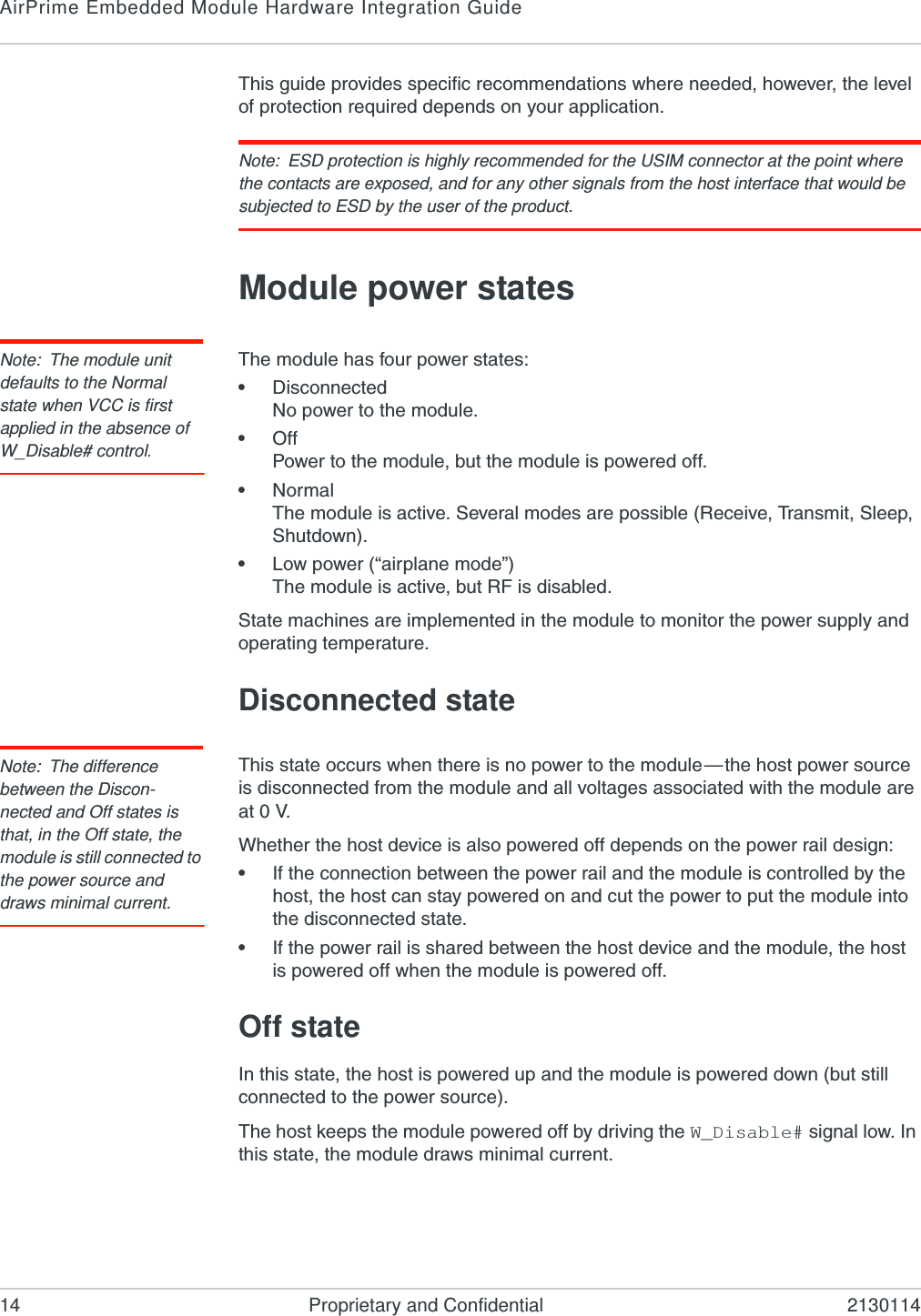 AirPrime Embedded Module Hardware Integration Guide14 Proprietary and Confidential 2130114This guide provides specific recommendations where needed, however, the level of protection required depends on your application.Note: ESD protection is highly recommended for the USIM connector at the point where the contacts are exposed, and for any other signals from the host interface that would be subjected to ESD by the user of the product.Module power statesNote: The module unit defaults to the Normal state when VCC is first applied in the absence of W_Disable# control.The module has four power states:•DisconnectedNo power to the module.•OffPower to the module, but the module is powered off.•NormalThe module is active. Several modes are possible (Receive, Transmit, Sleep, Shutdown).•Low power (“airplane mode”)The module is active, but RF is disabled.State machines are implemented in the module to monitor the power supply and operating temperature.Disconnected stateNote: The difference between the Discon-nected and Off states is that, in the Off state, the module is still connected to the power source and draws minimal current.This state occurs when there is no power to the module—the host power source is disconnected from the module and all voltages associated with the module are at 0 V.Whether the host device is also powered off depends on the power rail design:•If the connection between the power rail and the module is controlled by the host, the host can stay powered on and cut the power to put the module into the disconnected state.•If the power rail is shared between the host device and the module, the host is powered off when the module is powered off.Off stateIn this state, the host is powered up and the module is powered down (but still connected to the power source).The host keeps the module powered off by driving the W_Disable# signal low. In this state, the module draws minimal current.