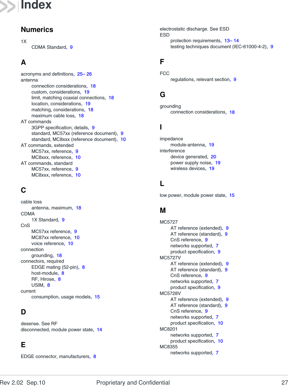 Rev 2.02  Sep.10 Proprietary and Confidential 27Numerics1XCDMA Standard,  9Aacronyms and definitions,  25– 26antennaconnection considerations,  18custom, considerations,  19limit, matching coaxial connections,  18location, considerations,  19matching, considerations,  18maximum cable loss,  18AT commands3GPP specification, details,  9standard, MC57xx (reference document),  9standard, MC8xxx (reference document),  10AT commands, extendedMC57xx, reference,  9MC8xxx, reference,  10AT commands, standardMC57xx, reference,  9MC8xxx, reference,  10Ccable lossantenna, maximum,  18CDMA1X Standard,  9CnSMC57xx reference,  9MC87xx reference,  10voice reference,  10connectiongrounding,  18connectors, requiredEDGE mating (52-pin),  8host-module,  8RF, Hirose,  8USIM,  8currentconsumption, usage models,  15Ddesense. See RFdisconnected, module power state,  14EEDGE connector, manufacturers,  8electrostatic discharge. See ESDESDprotection requirements,  13– 14testing techniques document (IEC-61000-4-2),  9FFCCregulations, relevant section,  9Ggroundingconnection considerations,  18Iimpedancemodule-antenna,  19interferencedevice generated,  20power supply noise,  19wireless devices,  19Llow power, module power state,  15MMC5727AT reference (extended),  9AT reference (standard),  9CnS reference,  9networks supported,  7product specification,  9MC5727VAT reference (extended),  9AT reference (standard),  9CnS reference,  9networks supported,  7product specification,  9MC5728VAT reference (extended),  9AT reference (standard),  9CnS reference,  9networks supported,  7product specification,  10MC8201networks supported,  7product specification,  10MC8355networks supported,  7Index