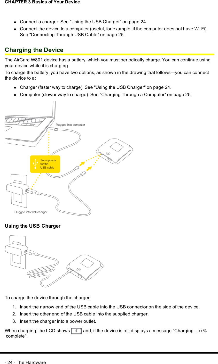 CHAPTER 3 Basics of Your DevicelConnect a charger. See &quot;Using the USB Charger&quot; on page 24.lConnect the device to a computer (useful, for example, if the computer does not have Wi-Fi).See &quot;Connecting Through USB Cable&quot; on page 25.Charging the DeviceThe AirCard W801 device has a battery, which you must periodically charge. You can continue usingyour device while it is charging.To charge the battery, you have two options, as shown in the drawing that follows—you can connectthe device to a:lCharger (faster way to charge). See &quot;Using the USB Charger&quot; on page 24.lComputer (slower way to charge). See &quot;Charging Through a Computer&quot; on page 25.Using the USB ChargerTo charge the device through the charger:1. Insert the narrow end of the USB cable into the USBconnector on the side of the device.2. Insert the other end of the USB cable into the supplied charger.3. Insert the charger into a power outlet.When charging, the LCDshows and, if the device is off, displays a message &quot;Charging... xx%complete&quot;.- 24 - The Hardware
