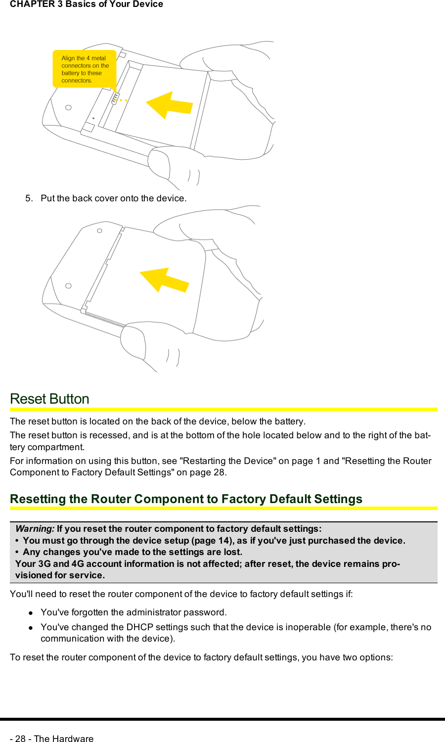 CHAPTER 3 Basics of Your Device5. Put the back cover onto the device.Reset ButtonThe reset button is located on the back of the device, below the battery.The reset button is recessed, and is at the bottom of the hole located below and to the right of the bat-tery compartment.For information on using this button, see &quot;Restarting the Device&quot; on page 1 and &quot;Resetting the RouterComponent to Factory Default Settings&quot; on page 28.Resetting the Router Component to Factory Default SettingsWarning: If you reset the router component to factory default settings:• You must go through the device setup (page 14), as if you&apos;ve just purchased the device.• Any changes you&apos;ve made to the settings are lost.Your 3G and 4G account information is not affected; after reset, the device remains pro-visioned for service.You&apos;ll need to reset the router component of the device to factory default settings if:lYou&apos;ve forgotten the administrator password.lYou&apos;ve changed the DHCP settings such that the device is inoperable (for example, there&apos;s nocommunication with the device).To reset the router component of the device to factory default settings, you have two options:- 28 - The Hardware