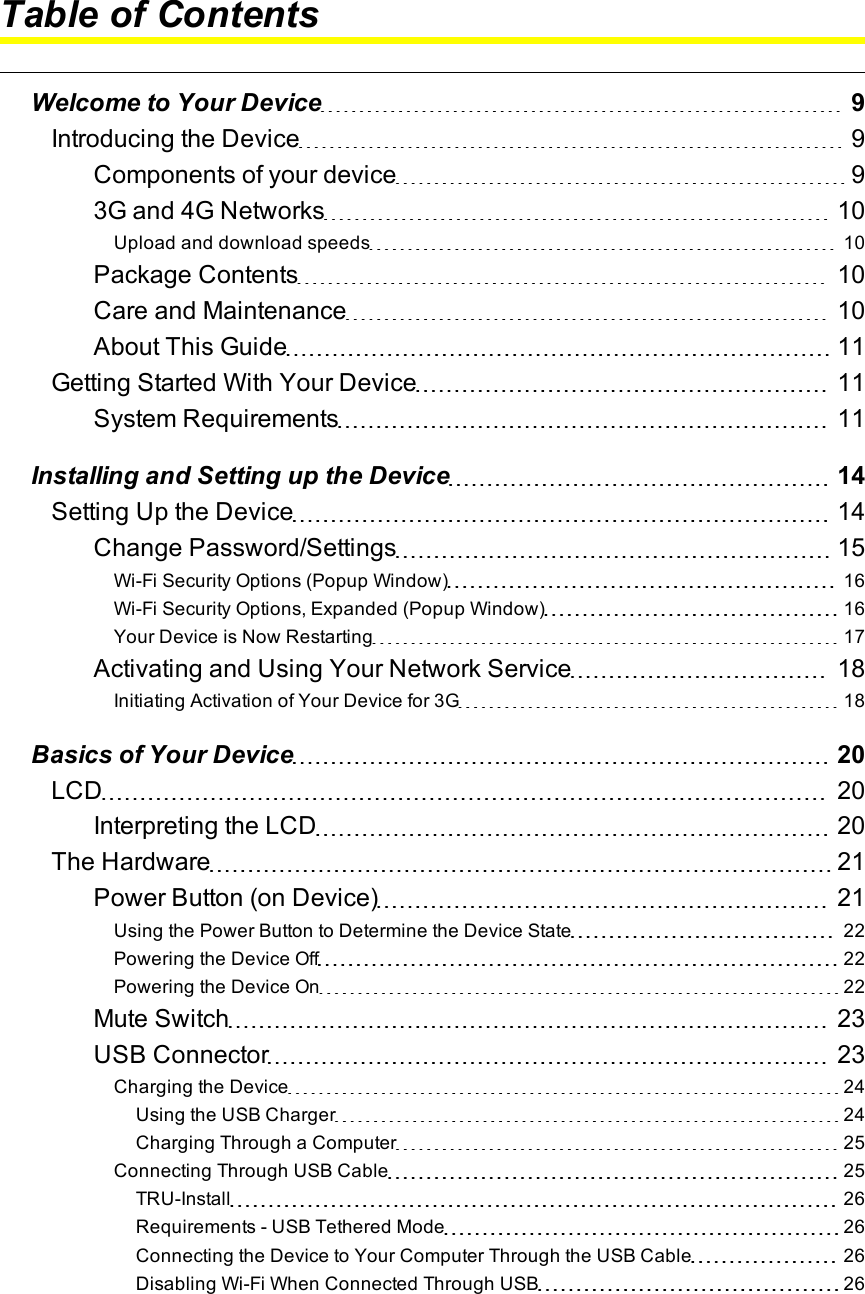 Table of ContentsWelcome to Your Device 9Introducing the Device 9Components of your device 93Gand 4GNetworks 10Upload and download speeds 10Package Contents 10Care and Maintenance 10About This Guide 11Getting Started With Your Device 11System Requirements 11Installing and Setting up the Device 14Setting Up the Device 14Change Password/Settings 15Wi-Fi Security Options (Popup Window) 16Wi-Fi Security Options, Expanded (Popup Window) 16Your Device is Now Restarting 17Activating and Using Your Network Service 18Initiating Activation of Your Device for 3G 18Basics of Your Device 20LCD 20Interpreting the LCD 20The Hardware 21Power Button (on Device) 21Using the Power Button to Determine the Device State 22Powering the Device Off 22Powering the Device On 22Mute Switch 23USB Connector 23Charging the Device 24Using the USB Charger 24Charging Through a Computer 25Connecting Through USB Cable 25TRU-Install 26Requirements - USB Tethered Mode 26Connecting the Device to Your Computer Through the USB Cable 26Disabling Wi-Fi When Connected Through USB 26