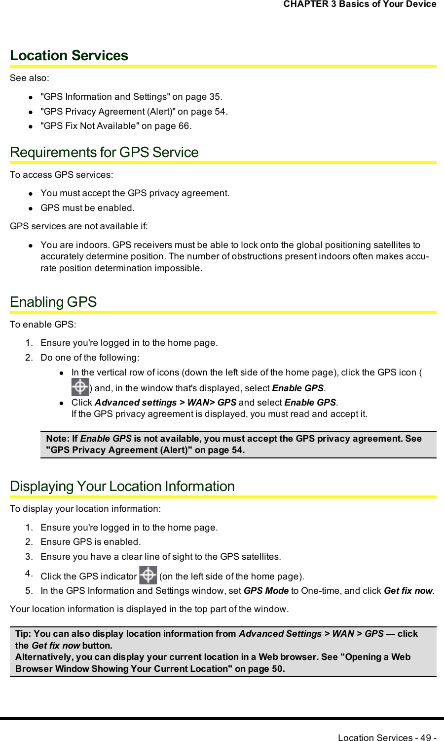 CHAPTER 3 Basics of Your DeviceLocation ServicesSee also:l&quot;GPS Information and Settings&quot; on page 35.l&quot;GPS Privacy Agreement (Alert)&quot; on page 54.l&quot;GPS Fix Not Available&quot; on page 66.Requirements for GPS ServiceTo access GPS services:lYou must accept the GPSprivacy agreement.lGPS must be enabled.GPS services are not available if:lYou are indoors. GPS receivers must be able to lock onto the global positioning satellites toaccurately determine position. The number of obstructions present indoors often makes accu-rate position determination impossible.Enabling GPSTo enable GPS:1. Ensure you&apos;re logged in to the home page.2. Do one of the following:lIn the vertical row of icons (down the left side of the home page), click the GPS icon () and, in the window that&apos;s displayed, select Enable GPS.lClick Advanced settings &gt; WAN&gt; GPS and select Enable GPS.If the GPSprivacy agreement is displayed, you must read and accept it.Note:If Enable GPSis not available, you must accept the GPSprivacy agreement. See&quot;GPS Privacy Agreement (Alert)&quot; on page 54.Displaying Your Location InformationTo display your location information:1. Ensure you&apos;re logged in to the home page.2. Ensure GPS is enabled.3. Ensure you have a clear line of sight to the GPS satellites.4. Click the GPS indicator (on the left side of the home page).5. In the GPS Information and Settings window, set GPSMode to One-time, and click Get fix now.Your location information is displayed in the top part of the window.Tip:You can also display location information from Advanced Settings &gt; WAN &gt; GPS — clickthe Get fix now button.Alternatively, you can display your current location in a Web browser. See &quot;Opening a WebBrowser Window Showing Your Current Location&quot; on page 50.Location Services - 49 -