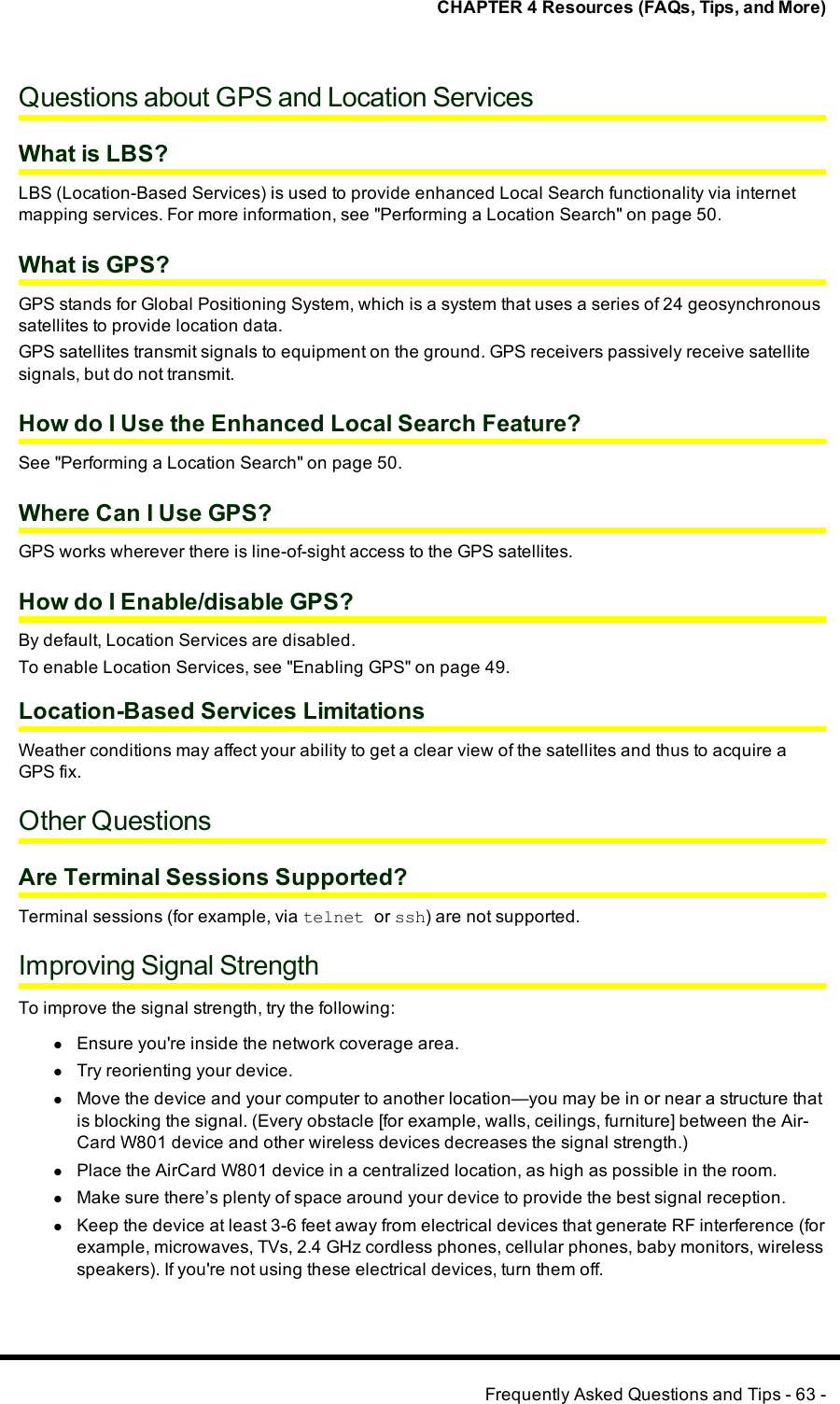 CHAPTER 4 Resources (FAQs, Tips, and More)Questions about GPS and Location ServicesWhat is LBS?LBS (Location-Based Services) is used to provide enhanced Local Search functionality via internetmapping services. For more information, see &quot;Performing a Location Search&quot; on page 50.What is GPS?GPS stands for Global Positioning System, which is a system that uses a series of 24 geosynchronoussatellites to provide location data.GPS satellites transmit signals to equipment on the ground. GPS receivers passively receive satellitesignals, but do not transmit.How do I Use the Enhanced Local Search Feature?See &quot;Performing a Location Search&quot; on page 50.Where Can I Use GPS?GPS works wherever there is line-of-sight access to the GPS satellites.How do I Enable/disable GPS?By default, Location Services are disabled.To enable Location Services, see &quot;Enabling GPS&quot; on page 49.Location-Based Services LimitationsWeather conditions may affect your ability to get a clear view of the satellites and thus to acquire aGPS fix.Other QuestionsAre Terminal Sessions Supported?Terminal sessions (for example, via telnet or ssh) are not supported.Improving Signal StrengthTo improve the signal strength, try the following:lEnsure you&apos;re inside the network coverage area.lTry reorienting your device.lMove the device and your computer to another location—you may be in or near a structure thatis blocking the signal. (Every obstacle [for example, walls, ceilings, furniture] between the Air-Card W801 device and other wireless devices decreases the signal strength.)lPlace the AirCard W801 device in a centralized location, as high as possible in the room.lMake sure there’s plenty of space around your device to provide the best signal reception.lKeep the device at least 3-6 feet away from electrical devices that generate RF interference (forexample, microwaves, TVs, 2.4 GHz cordless phones, cellular phones, baby monitors, wirelessspeakers). If you&apos;re not using these electrical devices, turn them off.Frequently Asked Questions and Tips - 63 -