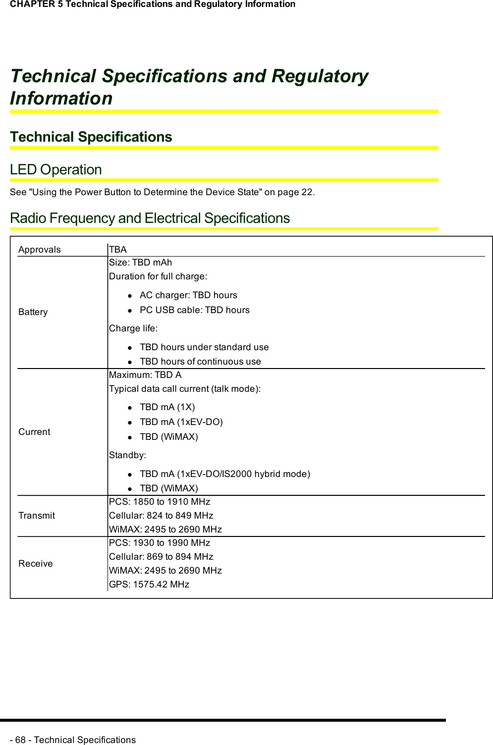 CHAPTER 5 Technical Specifications and Regulatory InformationTechnical Specifications and RegulatoryInformationTechnical SpecificationsLED OperationSee &quot;Using the Power Button to Determine the Device State&quot; on page 22.Radio Frequency and Electrical SpecificationsApprovals TBABatterySize:TBD mAhDuration for full charge:lACcharger:TBD hourslPCUSBcable:TBD hoursCharge life:lTBD hours under standard uselTBD hours of continuous useCurrentMaximum: TBD ATypical data call current (talk mode):lTBD mA (1X)lTBD mA (1xEV-DO)lTBD(WiMAX)Standby:lTBD mA (1xEV-DO/IS2000 hybrid mode)lTBD(WiMAX)TransmitPCS: 1850 to 1910 MHzCellular: 824 to 849 MHzWiMAX: 2495 to 2690 MHzReceivePCS: 1930 to 1990 MHzCellular: 869 to 894 MHzWiMAX: 2495 to 2690 MHzGPS: 1575.42 MHz- 68 - Technical Specifications