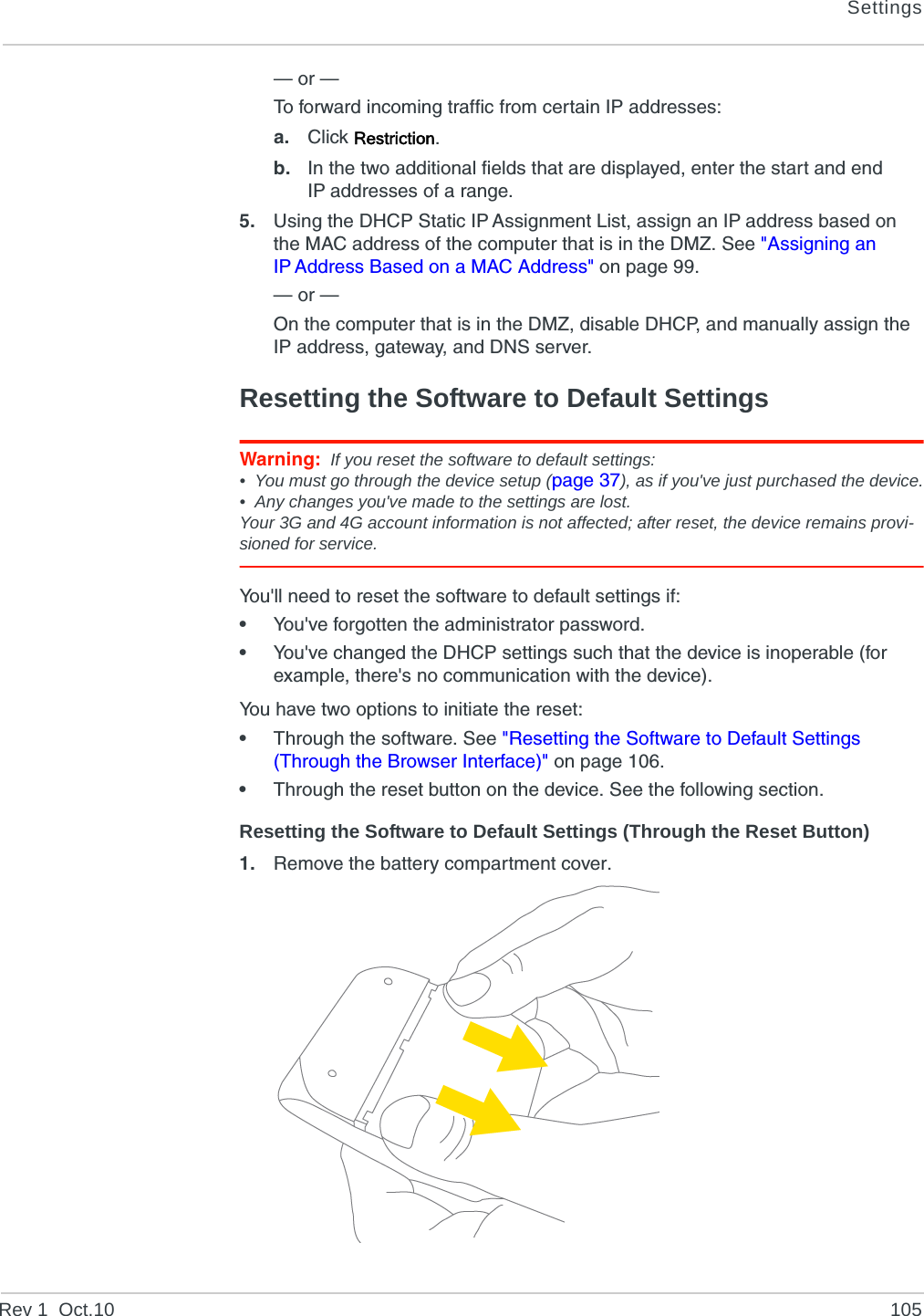 SettingsRev 1  Oct.10 105— or —To forward incoming traffic from certain IP addresses:a. Click Restriction.b. In the two additional fields that are displayed, enter the start and end IP addresses of a range.5. Using the DHCP Static IP Assignment List, assign an IP address based on the MAC address of the computer that is in the DMZ. See &quot;Assigning an IP Address Based on a MAC Address&quot; on page 99.— or —On the computer that is in the DMZ, disable DHCP, and manually assign the IP address, gateway, and DNS server.Resetting the Software to Default SettingsWarning: If you reset the software to default settings:• You must go through the device setup (page 37), as if you&apos;ve just purchased the device.• Any changes you&apos;ve made to the settings are lost.Your 3G and 4G account information is not affected; after reset, the device remains provi-sioned for service.You&apos;ll need to reset the software to default settings if:•You&apos;ve forgotten the administrator password.•You&apos;ve changed the DHCP settings such that the device is inoperable (for example, there&apos;s no communication with the device).You have two options to initiate the reset:•Through the software. See &quot;Resetting the Software to Default Settings (Through the Browser Interface)&quot; on page 106.•Through the reset button on the device. See the following section.Resetting the Software to Default Settings (Through the Reset Button)1. Remove the battery compartment cover. 