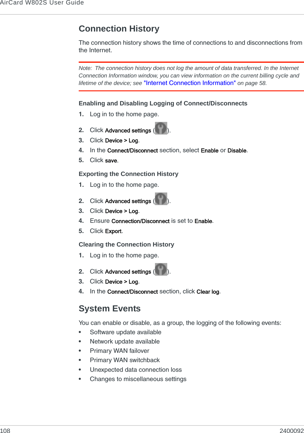 AirCard W802S User Guide108 2400092Connection HistoryThe connection history shows the time of connections to and disconnections from the Internet.Note: The connection history does not log the amount of data transferred. In the Internet Connection Information window, you can view information on the current billing cycle and lifetime of the device; see &quot;Internet Connection Information&quot; on page 58.Enabling and Disabling Logging of Connect/Disconnects1. Log in to the home page.2. Click Advanced settings ().3. Click Device &gt; Log.4. In the Connect/Disconnect section, select Enable or Disable.5. Click save.Exporting the Connection History1. Log in to the home page.2. Click Advanced settings ().3. Click Device &gt; Log.4. Ensure Connection/Disconnect is set to Enable.5. Click Export.Clearing the Connection History1. Log in to the home page.2. Click Advanced settings ().3. Click Device &gt; Log.4. In the Connect/Disconnect section, click Clear log.System EventsYou can enable or disable, as a group, the logging of the following events:•Software update available•Network update available•Primary WAN failover•Primary WAN switchback•Unexpected data connection loss•Changes to miscellaneous settings
