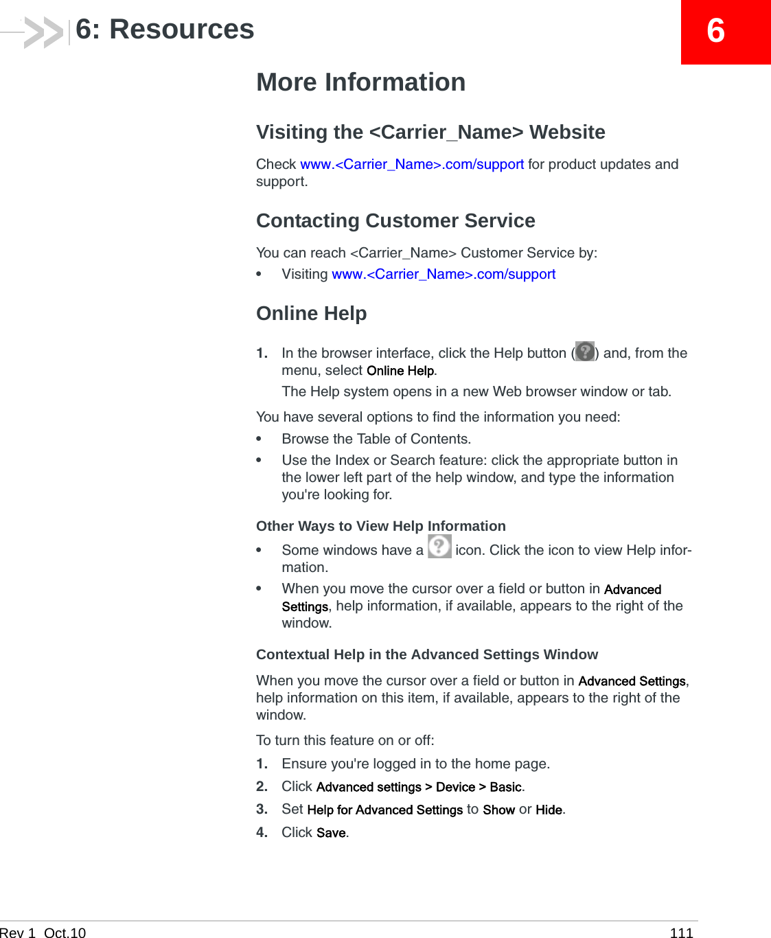 Rev 1  Oct.10 11166: ResourcesMore InformationVisiting the &lt;Carrier_Name&gt; WebsiteCheck www.&lt;Carrier_Name&gt;.com/support for product updates and support.Contacting Customer ServiceYou can reach &lt;Carrier_Name&gt; Customer Service by:•Visiting www.&lt;Carrier_Name&gt;.com/supportOnline Help1. In the browser interface, click the Help button ( ) and, from the menu, select Online Help.The Help system opens in a new Web browser window or tab.You have several options to find the information you need:•Browse the Table of Contents.•Use the Index or Search feature: click the appropriate button in the lower left part of the help window, and type the information you&apos;re looking for.Other Ways to View Help Information•Some windows have a   icon. Click the icon to view Help infor-mation.•When you move the cursor over a field or button in Advanced Settings, help information, if available, appears to the right of the window.Contextual Help in the Advanced Settings WindowWhen you move the cursor over a field or button in Advanced Settings, help information on this item, if available, appears to the right of the window.To turn this feature on or off:1. Ensure you&apos;re logged in to the home page.2. Click Advanced settings &gt; Device &gt; Basic.3. Set Help for Advanced Settings to Show or Hide.4. Click Save.